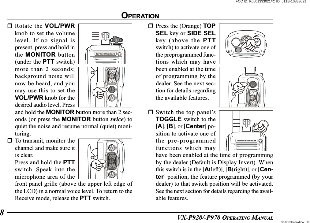 VX-P920/-P970 OPERATING MANUAL8Rotate the VOL/PWRknob to set the volumelevel. If no signal ispresent, press and hold inthe MONITOR button(under the PTT switch)more than 2 seconds;background noise willnow be heard, and youmay use this to set theVOL/PWR knob for thedesired audio level. Pressand hold the MONITOR button more than 2 sec-onds (or press the MONITOR button twice) toquiet the noise and resume normal (quiet) moni-toring.To transmit, monitor thechannel and make sure itis clear.Press and hold the PTTswitch. Speak into themicrophone area of thefront panel grille (above the upper left edge ofthe LCD) in a normal voice level. To return to theReceive mode, release the PTT switch.Press the (Orange) TOPSEL key or SIDE SELkey (above the PTTswitch) to activate one ofthe preprogrammed func-tions which may havebeen enabled at the timeof programming by thedealer. See the next sec-tion for details regardingthe available features.Switch the top panel’sTOGGLE switch to the[A], [B], or [Center] po-sition to activate one ofthe pre-programmedfunctions which mayhave been enabled at the time of programmingby the dealer (Default is Display Invert). Whenthis switch is in the [A(left)], [B(right)], or [Cen-ter] position, the feature programmed (by yourdealer) to that switch position will be activated.See the next section for details regarding the avail-able features.OPERATIONFCC ID: K6601333021/IC ID: 511B-10333021Vertex Standard Co., Ltd.