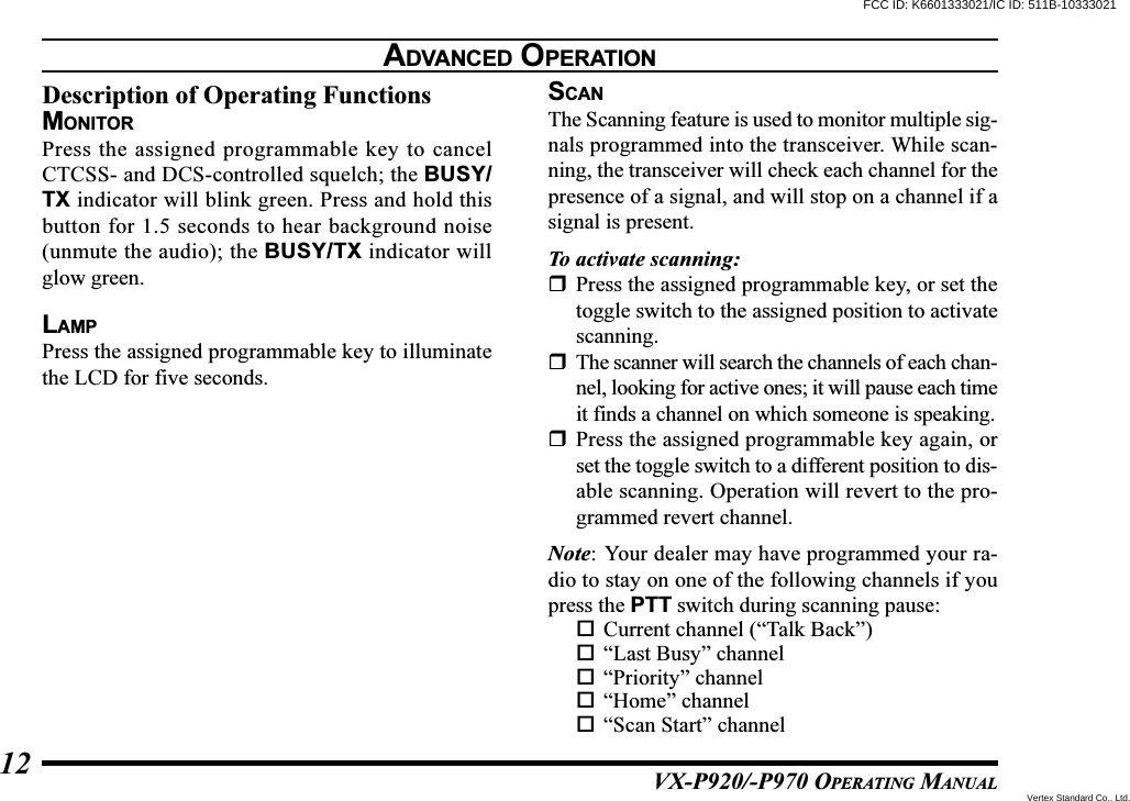 VX-P920/-P970 OPERATING MANUAL12Description of Operating FunctionsMONITORPress the assigned programmable key to cancelCTCSS- and DCS-controlled squelch; the BUSY/TX indicator will blink green. Press and hold thisbutton for 1.5 seconds to hear background noise(unmute the audio); the BUSY/TX indicator willglow green.LAMPPress the assigned programmable key to illuminatethe LCD for five seconds.SCANThe Scanning feature is used to monitor multiple sig-nals programmed into the transceiver. While scan-ning, the transceiver will check each channel for thepresence of a signal, and will stop on a channel if asignal is present.To activate scanning:Press the assigned programmable key, or set thetoggle switch to the assigned position to activatescanning.The scanner will search the channels of each chan-nel, looking for active ones; it will pause each timeit finds a channel on which someone is speaking.Press the assigned programmable key again, orset the toggle switch to a different position to dis-able scanning. Operation will revert to the pro-grammed revert channel.Note: Your dealer may have programmed your ra-dio to stay on one of the following channels if youpress the PTT switch during scanning pause:Current channel (“Talk Back”)“Last Busy” channel“Priority” channel“Home” channel“Scan Start” channelADVANCED OPERATIONFCC ID: K6601333021/IC ID: 511B-10333021Vertex Standard Co., Ltd.