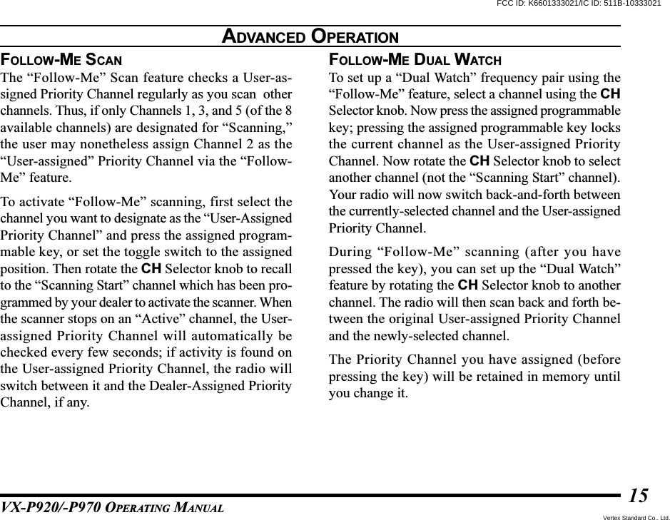 VX-P920/-P970 OPERATING MANUAL15FOLLOW-ME SCANThe “Follow-Me” Scan feature checks a User-as-signed Priority Channel regularly as you scan  otherchannels. Thus, if only Channels 1, 3, and 5 (of the 8available channels) are designated for “Scanning,”the user may nonetheless assign Channel 2 as the“User-assigned” Priority Channel via the “Follow-Me” feature.To activate “Follow-Me” scanning, first select thechannel you want to designate as the “User-AssignedPriority Channel” and press the assigned program-mable key, or set the toggle switch to the assignedposition. Then rotate the CH Selector knob to recallto the “Scanning Start” channel which has been pro-grammed by your dealer to activate the scanner. Whenthe scanner stops on an “Active” channel, the User-assigned Priority Channel will automatically bechecked every few seconds; if activity is found onthe User-assigned Priority Channel, the radio willswitch between it and the Dealer-Assigned PriorityChannel, if any.FOLLOW-ME DUAL WATCHTo set up a “Dual Watch” frequency pair using the“Follow-Me” feature, select a channel using the CHSelector knob. Now press the assigned programmablekey; pressing the assigned programmable key locksthe current channel as the User-assigned PriorityChannel. Now rotate the CH Selector knob to selectanother channel (not the “Scanning Start” channel).Your radio will now switch back-and-forth betweenthe currently-selected channel and the User-assignedPriority Channel.During “Follow-Me” scanning (after you havepressed the key), you can set up the “Dual Watch”feature by rotating the CH Selector knob to anotherchannel. The radio will then scan back and forth be-tween the original User-assigned Priority Channeland the newly-selected channel.The Priority Channel you have assigned (beforepressing the key) will be retained in memory untilyou change it.ADVANCED OPERATIONFCC ID: K6601333021/IC ID: 511B-10333021Vertex Standard Co., Ltd.