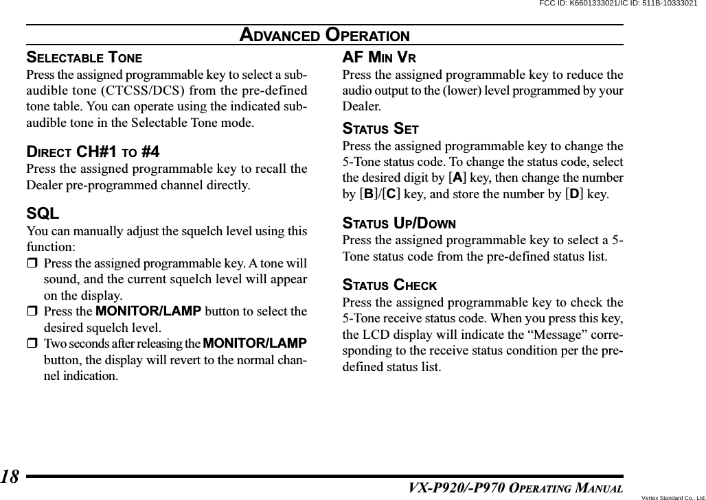 VX-P920/-P970 OPERATING MANUAL18SELECTABLE TONEPress the assigned programmable key to select a sub-audible tone (CTCSS/DCS) from the pre-definedtone table. You can operate using the indicated sub-audible tone in the Selectable Tone mode.DIRECT CH#1 TO #4Press the assigned programmable key to recall theDealer pre-programmed channel directly.SQLYou can manually adjust the squelch level using thisfunction:Press the assigned programmable key. A tone willsound, and the current squelch level will appearon the display.Press the MONITOR/LAMP button to select thedesired squelch level.Two seconds after releasing the MONITOR/LAMPbutton, the display will revert to the normal chan-nel indication.AF MIN VRPress the assigned programmable key to reduce theaudio output to the (lower) level programmed by yourDealer.STATUS SETPress the assigned programmable key to change the5-Tone status code. To change the status code, selectthe desired digit by [A] key, then change the numberby [B]/[C] key, and store the number by [D] key.STATUS UP/DOWNPress the assigned programmable key to select a 5-Tone status code from the pre-defined status list.STATUS CHECKPress the assigned programmable key to check the5-Tone receive status code. When you press this key,the LCD display will indicate the “Message” corre-sponding to the receive status condition per the pre-defined status list.ADVANCED OPERATIONFCC ID: K6601333021/IC ID: 511B-10333021Vertex Standard Co., Ltd.