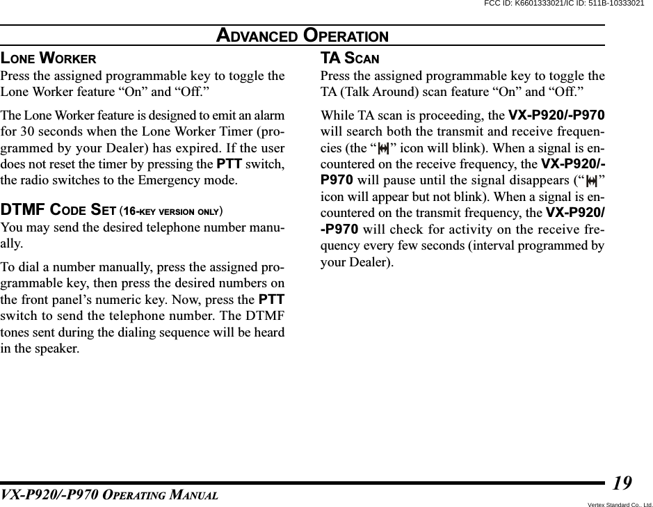 VX-P920/-P970 OPERATING MANUAL19LONE WORKERPress the assigned programmable key to toggle theLone Worker feature “On” and “Off.”The Lone Worker feature is designed to emit an alarmfor 30 seconds when the Lone Worker Timer (pro-grammed by your Dealer) has expired. If the userdoes not reset the timer by pressing the PTT switch,the radio switches to the Emergency mode.DTMF CODE SET (16-KEY VERSION ONLY)You may send the desired telephone number manu-ally.To dial a number manually, press the assigned pro-grammable key, then press the desired numbers onthe front panel’s numeric key. Now, press the PTTswitch to send the telephone number. The DTMFtones sent during the dialing sequence will be heardin the speaker.TA S CANPress the assigned programmable key to toggle theTA (Talk Around) scan feature “On” and “Off.”While TA scan is proceeding, the VX-P920/-P970will search both the transmit and receive frequen-cies (the “ ” icon will blink). When a signal is en-countered on the receive frequency, the VX-P920/-P970 will pause until the signal disappears (“ ”icon will appear but not blink). When a signal is en-countered on the transmit frequency, the VX-P920/-P970 will check for activity on the receive fre-quency every few seconds (interval programmed byyour Dealer).ADVANCED OPERATIONFCC ID: K6601333021/IC ID: 511B-10333021Vertex Standard Co., Ltd.