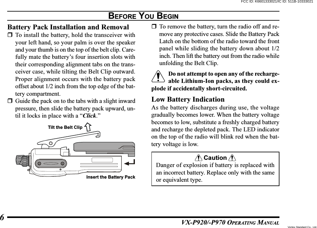 VX-P920/-P970 OPERATING MANUAL6BEFORE YOU BEGINBattery Pack Installation and RemovalTo install the battery, hold the transceiver withyour left hand, so your palm is over the speakerand your thumb is on the top of the belt clip. Care-fully mate the battery’s four insertion slots withtheir corresponding alignment tabs on the trans-ceiver case, while tilting the Belt Clip outward.Proper alignment occurs with the battery packoffset about 1/2 inch from the top edge of the bat-tery compartment.Guide the pack on to the tabs with a slight inwardpressure, then slide the battery pack upward, un-til it locks in place with a “Click.”To remove the battery, turn the radio off and re-move any protective cases. Slide the Battery PackLatch on the bottom of the radio toward the frontpanel while sliding the battery down about 1/2inch. Then lift the battery out from the radio whileunfolding the Belt Clip.Do not attempt to open any of the recharge-able Lithium-Ion packs, as they could ex-plode if accidentally short-circuited.Low Battery IndicationAs the battery discharges during use, the voltagegradually becomes lower. When the battery voltagebecomes to low, substitute a freshly charged batteryand recharge the depleted pack. The LED indicatoron the top of the radio will blink red when the bat-tery voltage is low.CautionDanger of explosion if battery is replaced withan incorrect battery. Replace only with the sameor equivalent type.Tilt the Belt ClipInsert the Battery PackFCC ID: K6601333021/IC ID: 511B-10333021Vertex Standard Co., Ltd.