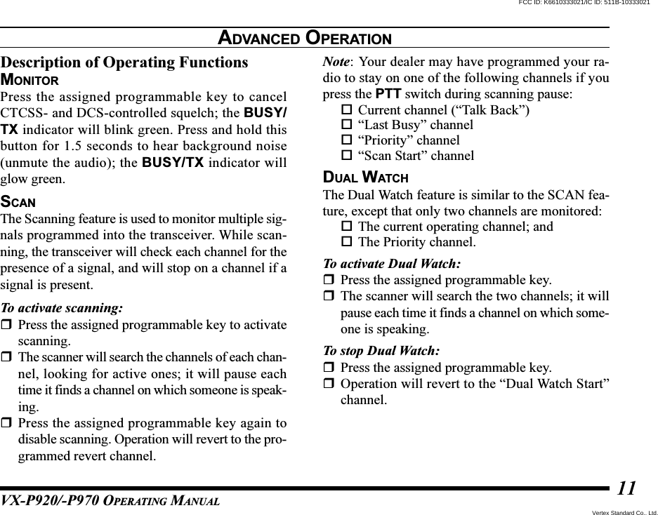 VX-P920/-P970 OPERATING MANUAL11Description of Operating FunctionsMONITORPress the assigned programmable key to cancelCTCSS- and DCS-controlled squelch; the BUSY/TX indicator will blink green. Press and hold thisbutton for 1.5 seconds to hear background noise(unmute the audio); the BUSY/TX indicator willglow green.SCANThe Scanning feature is used to monitor multiple sig-nals programmed into the transceiver. While scan-ning, the transceiver will check each channel for thepresence of a signal, and will stop on a channel if asignal is present.To activate scanning:Press the assigned programmable key to activatescanning.The scanner will search the channels of each chan-nel, looking for active ones; it will pause eachtime it finds a channel on which someone is speak-ing.Press the assigned programmable key again todisable scanning. Operation will revert to the pro-grammed revert channel.Note: Your dealer may have programmed your ra-dio to stay on one of the following channels if youpress the PTT switch during scanning pause:Current channel (“Talk Back”)“Last Busy” channel“Priority” channel“Scan Start” channelDUAL WATCHThe Dual Watch feature is similar to the SCAN fea-ture, except that only two channels are monitored:The current operating channel; andThe Priority channel.To activate Dual Watch:Press the assigned programmable key.The scanner will search the two channels; it willpause each time it finds a channel on which some-one is speaking.To stop Dual Watch:Press the assigned programmable key.Operation will revert to the “Dual Watch Start”channel.ADVANCED OPERATIONVertex Standard Co., Ltd.FCC ID: K6610333021/IC ID: 511B-10333021