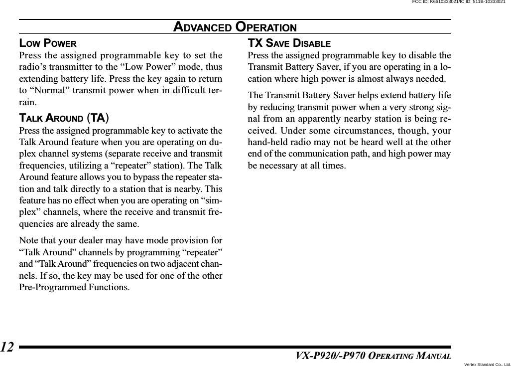 VX-P920/-P970 OPERATING MANUAL12LOW POWERPress the assigned programmable key to set theradio’s transmitter to the “Low Power” mode, thusextending battery life. Press the key again to returnto “Normal” transmit power when in difficult ter-rain.TALK AROUND (TA)Press the assigned programmable key to activate theTalk Around feature when you are operating on du-plex channel systems (separate receive and transmitfrequencies, utilizing a “repeater” station). The TalkAround feature allows you to bypass the repeater sta-tion and talk directly to a station that is nearby. Thisfeature has no effect when you are operating on “sim-plex” channels, where the receive and transmit fre-quencies are already the same.Note that your dealer may have mode provision for“Talk Around” channels by programming “repeater”and “Talk Around” frequencies on two adjacent chan-nels. If so, the key may be used for one of the otherPre-Programmed Functions.TX SAVE DISABLEPress the assigned programmable key to disable theTransmit Battery Saver, if you are operating in a lo-cation where high power is almost always needed.The Transmit Battery Saver helps extend battery lifeby reducing transmit power when a very strong sig-nal from an apparently nearby station is being re-ceived. Under some circumstances, though, yourhand-held radio may not be heard well at the otherend of the communication path, and high power maybe necessary at all times.ADVANCED OPERATIONVertex Standard Co., Ltd.FCC ID: K6610333021/IC ID: 511B-10333021