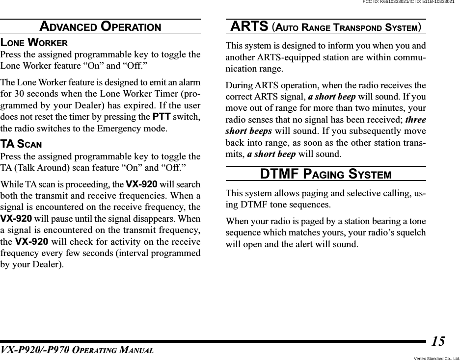 VX-P920/-P970 OPERATING MANUAL15LONE WORKERPress the assigned programmable key to toggle theLone Worker feature “On” and “Off.”The Lone Worker feature is designed to emit an alarmfor 30 seconds when the Lone Worker Timer (pro-grammed by your Dealer) has expired. If the userdoes not reset the timer by pressing the PTT switch,the radio switches to the Emergency mode.TA SCANPress the assigned programmable key to toggle theTA (Talk Around) scan feature “On” and “Off.”While TA scan is proceeding, the VX-920 will searchboth the transmit and receive frequencies. When asignal is encountered on the receive frequency, theVX-920 will pause until the signal disappears. Whena signal is encountered on the transmit frequency,the VX-920 will check for activity on the receivefrequency every few seconds (interval programmedby your Dealer).ARTS (AUTO RANGE TRANSPOND SYSTEM)This system is designed to inform you when you andanother ARTS-equipped station are within commu-nication range.During ARTS operation, when the radio receives thecorrect ARTS signal, a short beep will sound. If youmove out of range for more than two minutes, yourradio senses that no signal has been received; threeshort beeps will sound. If you subsequently moveback into range, as soon as the other station trans-mits, a short beep will sound.DTMF PAGING SYSTEMThis system allows paging and selective calling, us-ing DTMF tone sequences.When your radio is paged by a station bearing a tonesequence which matches yours, your radio’s squelchwill open and the alert will sound.ADVANCED OPERATIONVertex Standard Co., Ltd.FCC ID: K6610333021/IC ID: 511B-10333021