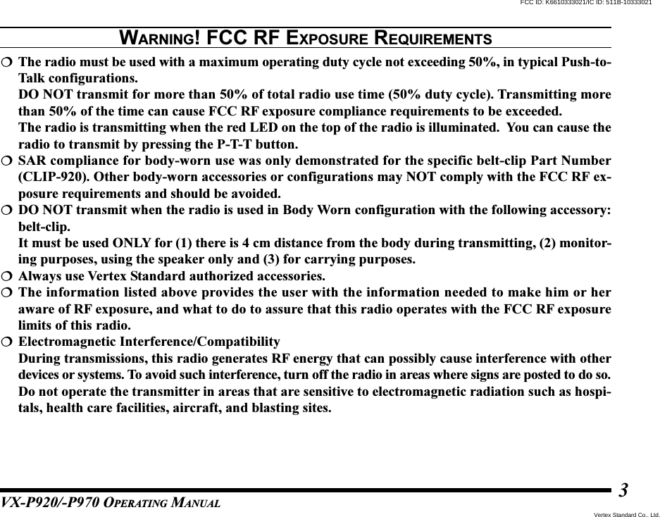 VX-P920/-P970 OPERATING MANUAL3WARNING! FCC RF EXPOSURE REQUIREMENTSThe radio must be used with a maximum operating duty cycle not exceeding 50%, in typical Push-to-Talk configurations.DO NOT transmit for more than 50% of total radio use time (50% duty cycle). Transmitting morethan 50% of the time can cause FCC RF exposure compliance requirements to be exceeded.The radio is transmitting when the red LED on the top of the radio is illuminated.  You can cause theradio to transmit by pressing the P-T-T button.SAR compliance for body-worn use was only demonstrated for the specific belt-clip Part Number(CLIP-920). Other body-worn accessories or configurations may NOT comply with the FCC RF ex-posure requirements and should be avoided.DO NOT transmit when the radio is used in Body Worn configuration with the following accessory:belt-clip.It must be used ONLY for (1) there is 4 cm distance from the body during transmitting, (2) monitor-ing purposes, using the speaker only and (3) for carrying purposes.Always use Vertex Standard authorized accessories.The information listed above provides the user with the information needed to make him or heraware of RF exposure, and what to do to assure that this radio operates with the FCC RF exposurelimits of this radio.Electromagnetic Interference/CompatibilityDuring transmissions, this radio generates RF energy that can possibly cause interference with otherdevices or systems. To avoid such interference, turn off the radio in areas where signs are posted to do so.Do not operate the transmitter in areas that are sensitive to electromagnetic radiation such as hospi-tals, health care facilities, aircraft, and blasting sites.Vertex Standard Co., Ltd.FCC ID: K6610333021/IC ID: 511B-10333021