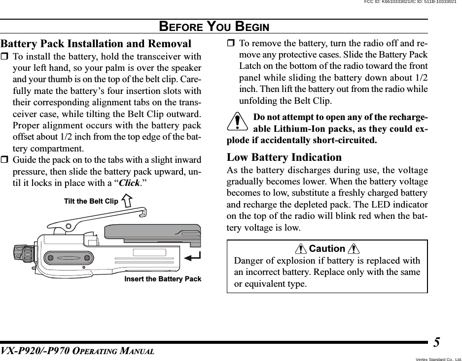 VX-P920/-P970 OPERATING MANUAL5BEFORE YOU BEGINBattery Pack Installation and RemovalTo install the battery, hold the transceiver withyour left hand, so your palm is over the speakerand your thumb is on the top of the belt clip. Care-fully mate the battery’s four insertion slots withtheir corresponding alignment tabs on the trans-ceiver case, while tilting the Belt Clip outward.Proper alignment occurs with the battery packoffset about 1/2 inch from the top edge of the bat-tery compartment.Guide the pack on to the tabs with a slight inwardpressure, then slide the battery pack upward, un-til it locks in place with a “Click.”To remove the battery, turn the radio off and re-move any protective cases. Slide the Battery PackLatch on the bottom of the radio toward the frontpanel while sliding the battery down about 1/2inch. Then lift the battery out from the radio whileunfolding the Belt Clip.Do not attempt to open any of the recharge-able Lithium-Ion packs, as they could ex-plode if accidentally short-circuited.Low Battery IndicationAs the battery discharges during use, the voltagegradually becomes lower. When the battery voltagebecomes to low, substitute a freshly charged batteryand recharge the depleted pack. The LED indicatoron the top of the radio will blink red when the bat-tery voltage is low.CautionDanger of explosion if battery is replaced withan incorrect battery. Replace only with the sameor equivalent type.Tilt the Belt ClipInsert the Battery PackFCC ID: K6610333021/IC ID: 511B-10333021Vertex Standard Co., Ltd.