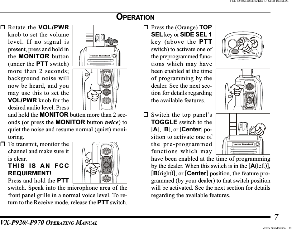 VX-P920/-P970 OPERATING MANUAL7Rotate the VOL/PWRknob to set the volumelevel. If no signal ispresent, press and hold inthe MONITOR button(under the PTT switch)more than 2 seconds;background noise willnow be heard, and youmay use this to set theVOL/PWR knob for thedesired audio level. Pressand hold the MONITOR button more than 2 sec-onds (or press the MONITOR button twice) toquiet the noise and resume normal (quiet) moni-toring.To transmit, monitor thechannel and make sure itis clear.THIS IS AN FCCREQUIRMENT!Press and hold the PTTswitch. Speak into the microphone area of thefront panel grille in a normal voice level. To re-turn to the Receive mode, release the PTT switch.Press the (Orange) TOPSEL key or SIDE SEL 1key (above the PTTswitch) to activate one ofthe preprogrammed func-tions which may havebeen enabled at the timeof programming by thedealer. See the next sec-tion for details regardingthe available features.Switch the top panel’sTOGGLE switch to the[A], [B], or [Center] po-sition to activate one ofthe pre-programmedfunctions which mayhave been enabled at the time of programmingby the dealer. When this switch is in the [A(left)],[B(right)], or [Center] position, the feature pro-grammed (by your dealer) to that switch positionwill be activated. See the next section for detailsregarding the available features.OPERATIONVertex Standard Co., Ltd.FCC ID: K6610333021/IC ID: 511B-10333021