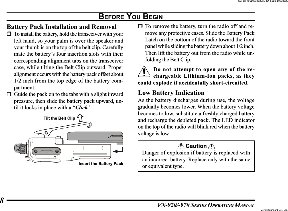 VX-920/-970 SERIES OPERATING MANUAL8BEFORE YOU BEGINBattery Pack Installation and RemovalTo install the battery, hold the transceiver with yourleft hand, so your palm is over the speaker andyour thumb is on the top of the belt clip. Carefullymate the battery’s four insertion slots with theircorresponding alignment tabs on the transceivercase, while tilting the Belt Clip outward. Properalignment occurs with the battery pack offset about1/2 inch from the top edge of the battery com-partment.Guide the pack on to the tabs with a slight inwardpressure, then slide the battery pack upward, un-til it locks in place with a “Click.”To remove the battery, turn the radio off and re-move any protective cases. Slide the Battery PackLatch on the bottom of the radio toward the frontpanel while sliding the battery down about 1/2 inch.Then lift the battery out from the radio while un-folding the Belt Clip.Do not attempt to open any of the re-chargeable Lithium-Ion packs, as theycould explode if accidentally short-circuited.Low Battery IndicationAs the battery discharges during use, the voltagegradually becomes lower. When the battery voltagebecomes to low, substitute a freshly charged batteryand recharge the depleted pack. The LED indicatoron the top of the radio will blink red when the batteryvoltage is low.CautionDanger of explosion if battery is replaced withan incorrect battery. Replace only with the sameor equivalent type.Tilt the Belt ClipInsert the Battery PackVertex Standard Co., Ltd.FCC ID: K6610334620/IC ID: 511B-10334620