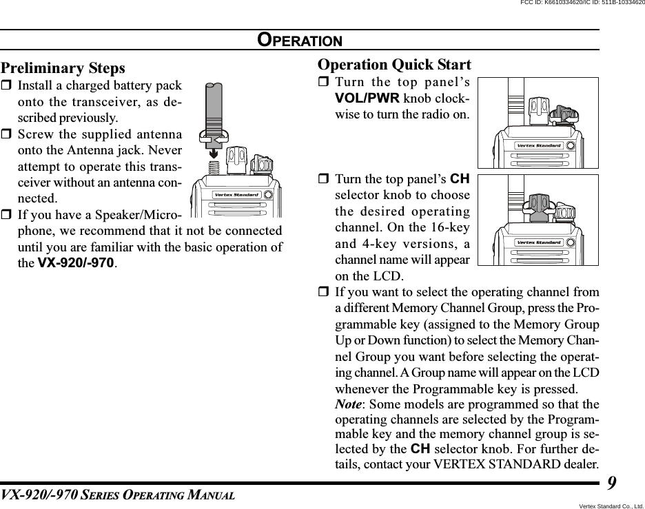 VX-920/-970 SERIES OPERATING MANUAL9OPERATIONPreliminary StepsInstall a charged battery packonto the transceiver, as de-scribed previously.Screw the supplied antennaonto the Antenna jack. Neverattempt to operate this trans-ceiver without an antenna con-nected.If you have a Speaker/Micro-phone, we recommend that it not be connecteduntil you are familiar with the basic operation ofthe VX-920/-970.Operation Quick StartTurn the top panel’sVOL/PWR knob clock-wise to turn the radio on.Turn the top panel’s CHselector knob to choosethe desired operatingchannel. On the 16-keyand 4-key versions, achannel name will appearon the LCD.If you want to select the operating channel froma different Memory Channel Group, press the Pro-grammable key (assigned to the Memory GroupUp or Down function) to select the Memory Chan-nel Group you want before selecting the operat-ing channel. A Group name will appear on the LCDwhenever the Programmable key is pressed.Note: Some models are programmed so that theoperating channels are selected by the Program-mable key and the memory channel group is se-lected by the CH selector knob. For further de-tails, contact your VERTEX STANDARD dealer.Vertex Standard Co., Ltd.FCC ID: K6610334620/IC ID: 511B-10334620