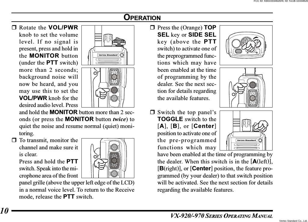 VX-920/-970 SERIES OPERATING MANUAL10Rotate the VOL/PWRknob to set the volumelevel. If no signal ispresent, press and hold inthe MONITOR button(under the PTT switch)more than 2 seconds;background noise willnow be heard, and youmay use this to set theVOL/PWR knob for thedesired audio level. Pressand hold the MONITOR button more than 2 sec-onds (or press the MONITOR button twice) toquiet the noise and resume normal (quiet) moni-toring.To transmit, monitor thechannel and make sure itis clear.Press and hold the PTTswitch. Speak into the mi-crophone area of the frontpanel grille (above the upper left edge of the LCD)in a normal voice level. To return to the Receivemode, release the PTT switch.Press the (Orange) TOPSEL key or SIDE SELkey (above the PTTswitch) to activate one ofthe preprogrammed func-tions which may havebeen enabled at the timeof programming by thedealer. See the next sec-tion for details regardingthe available features.Switch the top panel’sTOGGLE switch to the[A], [B], or [Center]position to activate one ofthe pre-programmedfunctions which mayhave been enabled at the time of programming bythe dealer. When this switch is in the [A(left)],[B(right)], or [Center] position, the feature pro-grammed (by your dealer) to that switch positionwill be activated. See the next section for detailsregarding the available features.OPERATIONVertex Standard Co., Ltd.FCC ID: K6610334620/IC ID: 511B-10334620