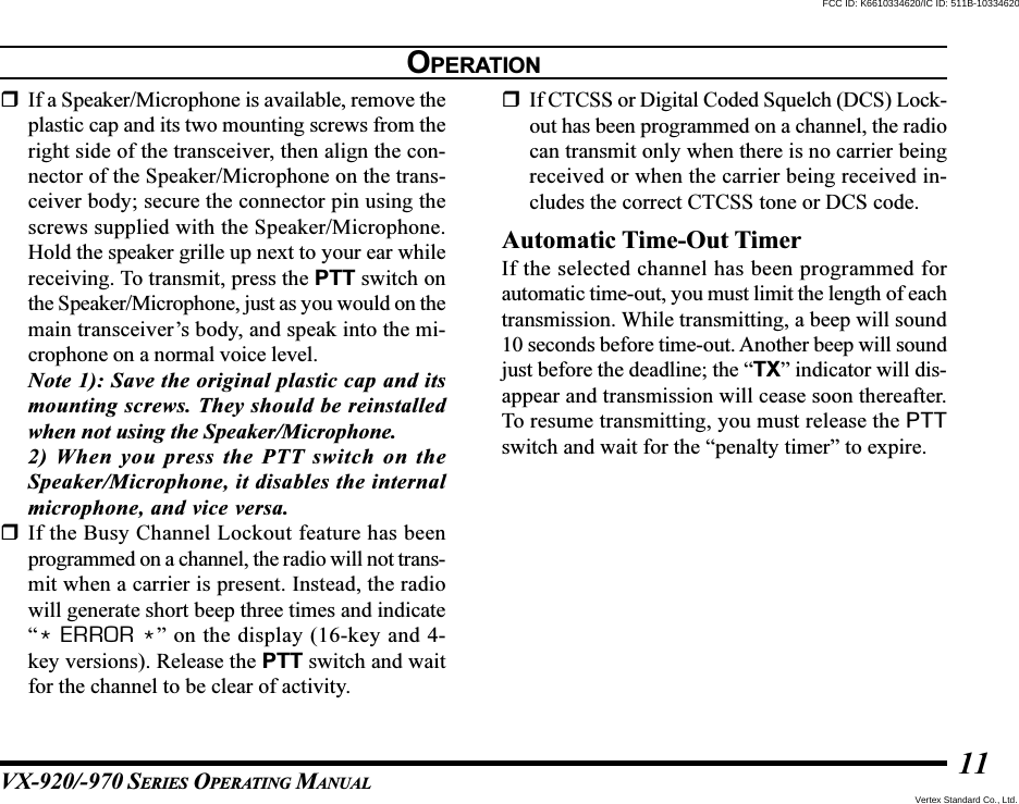 VX-920/-970 SERIES OPERATING MANUAL11If a Speaker/Microphone is available, remove theplastic cap and its two mounting screws from theright side of the transceiver, then align the con-nector of the Speaker/Microphone on the trans-ceiver body; secure the connector pin using thescrews supplied with the Speaker/Microphone.Hold the speaker grille up next to your ear whilereceiving. To transmit, press the PTT switch onthe Speaker/Microphone, just as you would on themain transceiver’s body, and speak into the mi-crophone on a normal voice level.Note 1): Save the original plastic cap and itsmounting screws. They should be reinstalledwhen not using the Speaker/Microphone.2) When you press the PTT switch on theSpeaker/Microphone, it disables the internalmicrophone, and vice versa.If the Busy Channel Lockout feature has beenprogrammed on a channel, the radio will not trans-mit when a carrier is present. Instead, the radiowill generate short beep three times and indicate“* ERROR *” on the display (16-key and 4-key versions). Release the PTT switch and waitfor the channel to be clear of activity.If CTCSS or Digital Coded Squelch (DCS) Lock-out has been programmed on a channel, the radiocan transmit only when there is no carrier beingreceived or when the carrier being received in-cludes the correct CTCSS tone or DCS code.Automatic Time-Out TimerIf the selected channel has been programmed forautomatic time-out, you must limit the length of eachtransmission. While transmitting, a beep will sound10 seconds before time-out. Another beep will soundjust before the deadline; the “TX” indicator will dis-appear and transmission will cease soon thereafter.To resume transmitting, you must release the PTTswitch and wait for the “penalty timer” to expire.OPERATIONVertex Standard Co., Ltd.FCC ID: K6610334620/IC ID: 511B-10334620
