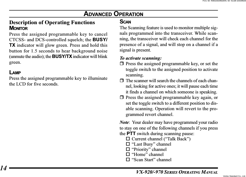 VX-920/-970 SERIES OPERATING MANUAL14Description of Operating FunctionsMONITORPress the assigned programmable key to cancelCTCSS- and DCS-controlled squelch; the BUSY/TX indicator will glow green. Press and hold thisbutton for 1.5 seconds to hear background noise(unmute the audio); the BUSY/TX indicator will blinkgreen.LAMPPress the assigned programmable key to illuminatethe LCD for five seconds.SCANThe Scanning feature is used to monitor multiple sig-nals programmed into the transceiver. While scan-ning, the transceiver will check each channel for thepresence of a signal, and will stop on a channel if asignal is present.To activate scanning:Press the assigned programmable key, or set thetoggle switch to the assigned position to activatescanning.The scanner will search the channels of each chan-nel, looking for active ones; it will pause each timeit finds a channel on which someone is speaking.Press the assigned programmable key again, orset the toggle switch to a different position to dis-able scanning. Operation will revert to the pro-grammed revert channel.Note: Your dealer may have programmed your radioto stay on one of the following channels if you pressthe PTT switch during scanning pause:Current channel (“Talk Back”)“Last Busy” channel“Priority” channel“Home” channel“Scan Start” channelADVANCED OPERATIONVertex Standard Co., Ltd.FCC ID: K6610334620/IC ID: 511B-10334620