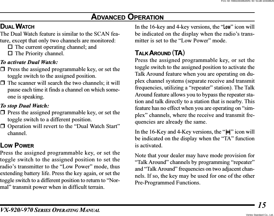VX-920/-970 SERIES OPERATING MANUAL15DUAL WATC HThe Dual Watch feature is similar to the SCAN fea-ture, except that only two channels are monitored:The current operating channel; andThe Priority channel.To activate Dual Watch:Press the assigned programmable key, or set thetoggle switch to the assigned position.The scanner will search the two channels; it willpause each time it finds a channel on which some-one is speaking.To stop Dual Watch:Press the assigned programmable key, or set thetoggle switch to a different position.Operation will revert to the “Dual Watch Start”channel.LOW POWERPress the assigned programmable key, or set thetoggle switch to the assigned position to set theradio’s transmitter to the “Low Power” mode, thusextending battery life. Press the key again, or set thetoggle switch to a different position to return to “Nor-mal” transmit power when in difficult terrain.In the 16-key and 4-key versions, the “ ” icon willbe indicated on the display when the radio’s trans-mitter is set to the “Low Power” mode.TALK A ROUND (TA)Press the assigned programmable key, or set thetoggle switch to the assigned position to activate theTalk Around feature when you are operating on du-plex channel systems (separate receive and transmitfrequencies, utilizing a “repeater” station). The TalkAround feature allows you to bypass the repeater sta-tion and talk directly to a station that is nearby. Thisfeature has no effect when you are operating on “sim-plex” channels, where the receive and transmit fre-quencies are already the same.In the 16-Key and 4-Key versions, the “ ” icon willbe indicated on the display when the “TA” functionis activated.Note that your dealer may have mode provision for“Talk Around” channels by programming “repeater”and “Talk Around” frequencies on two adjacent chan-nels. If so, the key may be used for one of the otherPre-Programmed Functions.ADVANCED OPERATIONVertex Standard Co., Ltd.FCC ID: K6610334620/IC ID: 511B-10334620