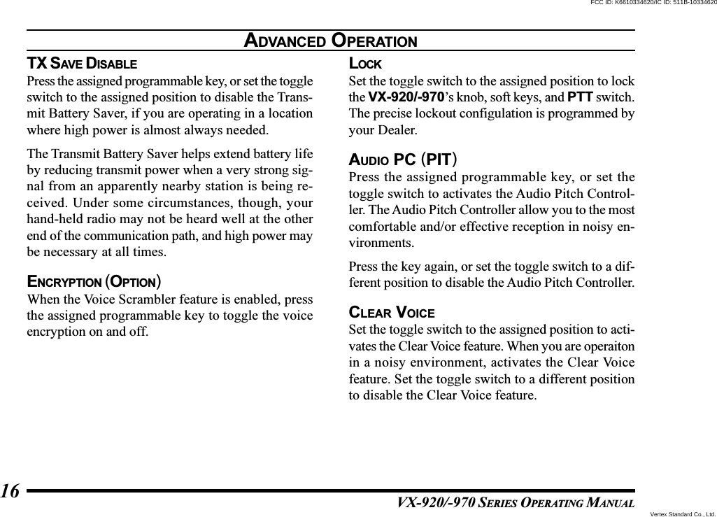 VX-920/-970 SERIES OPERATING MANUAL16TX SAVE DISABLEPress the assigned programmable key, or set the toggleswitch to the assigned position to disable the Trans-mit Battery Saver, if you are operating in a locationwhere high power is almost always needed.The Transmit Battery Saver helps extend battery lifeby reducing transmit power when a very strong sig-nal from an apparently nearby station is being re-ceived. Under some circumstances, though, yourhand-held radio may not be heard well at the otherend of the communication path, and high power maybe necessary at all times.ENCRYPTION (OPTION)When the Voice Scrambler feature is enabled, pressthe assigned programmable key to toggle the voiceencryption on and off.LOCKSet the toggle switch to the assigned position to lockthe VX-920/-970’s knob, soft keys, and PTT switch.The precise lockout configulation is programmed byyour Dealer.AUDIO PC (PIT)Press the assigned programmable key, or set thetoggle switch to activates the Audio Pitch Control-ler. The Audio Pitch Controller allow you to the mostcomfortable and/or effective reception in noisy en-vironments.Press the key again, or set the toggle switch to a dif-ferent position to disable the Audio Pitch Controller.CLEAR VOICESet the toggle switch to the assigned position to acti-vates the Clear Voice feature. When you are operaitonin a noisy environment, activates the Clear Voicefeature. Set the toggle switch to a different positionto disable the Clear Voice feature.ADVANCED OPERATIONVertex Standard Co., Ltd.FCC ID: K6610334620/IC ID: 511B-10334620