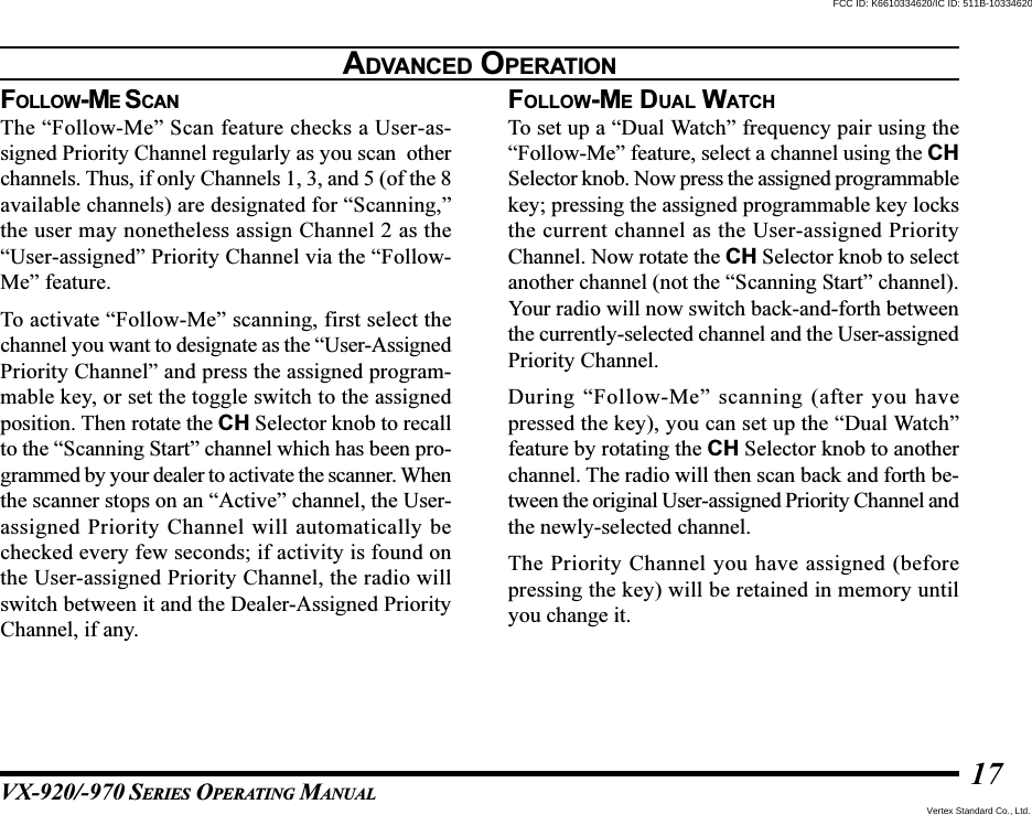 VX-920/-970 SERIES OPERATING MANUAL17FOLLOW-ME SCANThe “Follow-Me” Scan feature checks a User-as-signed Priority Channel regularly as you scan  otherchannels. Thus, if only Channels 1, 3, and 5 (of the 8available channels) are designated for “Scanning,”the user may nonetheless assign Channel 2 as the“User-assigned” Priority Channel via the “Follow-Me” feature.To activate “Follow-Me” scanning, first select thechannel you want to designate as the “User-AssignedPriority Channel” and press the assigned program-mable key, or set the toggle switch to the assignedposition. Then rotate the CH Selector knob to recallto the “Scanning Start” channel which has been pro-grammed by your dealer to activate the scanner. Whenthe scanner stops on an “Active” channel, the User-assigned Priority Channel will automatically bechecked every few seconds; if activity is found onthe User-assigned Priority Channel, the radio willswitch between it and the Dealer-Assigned PriorityChannel, if any.FOLLOW-ME DUAL WATCHTo set up a “Dual Watch” frequency pair using the“Follow-Me” feature, select a channel using the CHSelector knob. Now press the assigned programmablekey; pressing the assigned programmable key locksthe current channel as the User-assigned PriorityChannel. Now rotate the CH Selector knob to selectanother channel (not the “Scanning Start” channel).Your radio will now switch back-and-forth betweenthe currently-selected channel and the User-assignedPriority Channel.During “Follow-Me” scanning (after you havepressed the key), you can set up the “Dual Watch”feature by rotating the CH Selector knob to anotherchannel. The radio will then scan back and forth be-tween the original User-assigned Priority Channel andthe newly-selected channel.The Priority Channel you have assigned (beforepressing the key) will be retained in memory untilyou change it.ADVANCED OPERATIONVertex Standard Co., Ltd.FCC ID: K6610334620/IC ID: 511B-10334620