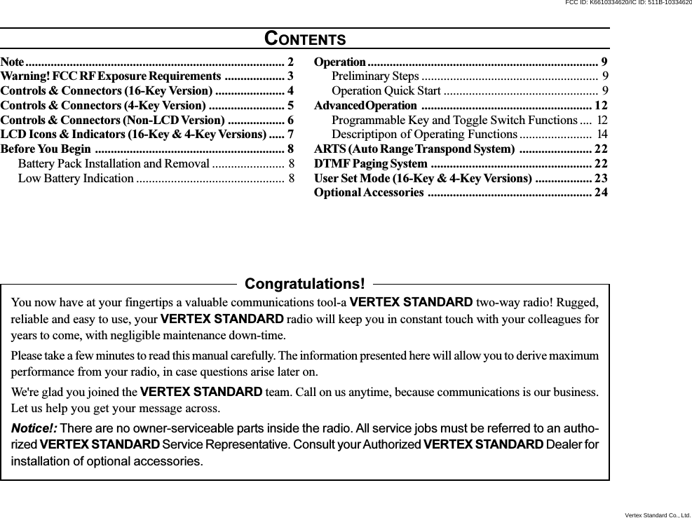 Note .................................................................................. 2Warning! FCC RF Exposure Requirements ................... 3Controls &amp; Connectors (16-Key Version) ...................... 4Controls &amp; Connectors (4-Key Version) ........................ 5Controls &amp; Connectors (Non-LCD Version) .................. 6LCD Icons &amp; Indicators (16-Key &amp; 4-Key Versions) ..... 7Before You Begin ............................................................ 8Battery Pack Installation and Removal ....................... 8Low Battery Indication ............................................... 8Operation ......................................................................... 9Preliminary Steps ........................................................ 9Operation Quick Start ................................................. 9Advanced Operation ...................................................... 12Programmable Key and Toggle Switch Functions .... 12Descriptipon of Operating Functions ....................... 14ARTS (Auto Range Transpond System) ....................... 22DTMF Paging System ................................................... 22User Set Mode (16-Key &amp; 4-Key Versions) .................. 23Optional Accessories .................................................... 24CONTENTSCongratulations!You now have at your fingertips a valuable communications tool-a VERTEX STANDARD two-way radio! Rugged,reliable and easy to use, your VERTEX STANDARD radio will keep you in constant touch with your colleagues foryears to come, with negligible maintenance down-time.Please take a few minutes to read this manual carefully. The information presented here will allow you to derive maximumperformance from your radio, in case questions arise later on.We&apos;re glad you joined the VERTEX STANDARD team. Call on us anytime, because communications is our business.Let us help you get your message across.Notice!: There are no owner-serviceable parts inside the radio. All service jobs must be referred to an autho-rized VERTEX STANDARD Service Representative. Consult your Authorized VERTEX STANDARD Dealer forinstallation of optional accessories.Vertex Standard Co., Ltd.FCC ID: K6610334620/IC ID: 511B-10334620