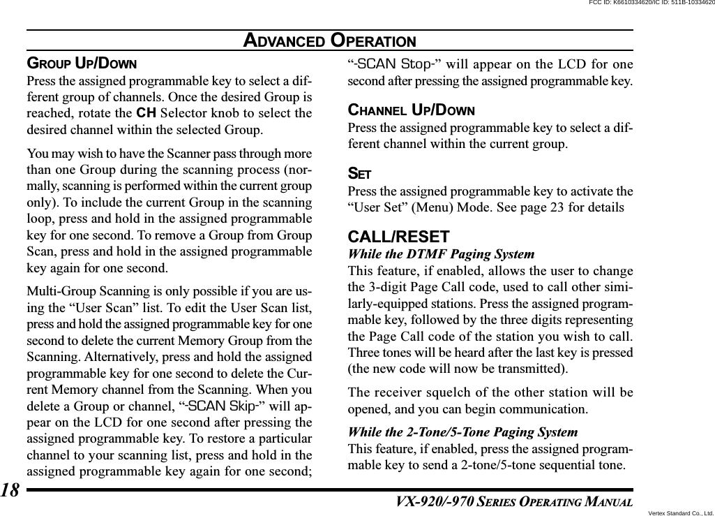 VX-920/-970 SERIES OPERATING MANUAL18GROUP UP/DOWNPress the assigned programmable key to select a dif-ferent group of channels. Once the desired Group isreached, rotate the CH Selector knob to select thedesired channel within the selected Group.You may wish to have the Scanner pass through morethan one Group during the scanning process (nor-mally, scanning is performed within the current grouponly). To include the current Group in the scanningloop, press and hold in the assigned programmablekey for one second. To remove a Group from GroupScan, press and hold in the assigned programmablekey again for one second.Multi-Group Scanning is only possible if you are us-ing the “User Scan” list. To edit the User Scan list,press and hold the assigned programmable key for onesecond to delete the current Memory Group from theScanning. Alternatively, press and hold the assignedprogrammable key for one second to delete the Cur-rent Memory channel from the Scanning. When youdelete a Group or channel, “-SCAN Skip-” will ap-pear on the LCD for one second after pressing theassigned programmable key. To restore a particularchannel to your scanning list, press and hold in theassigned programmable key again for one second;“-SCAN Stop-” will appear on the LCD for onesecond after pressing the assigned programmable key.CHANNEL UP/DOWNPress the assigned programmable key to select a dif-ferent channel within the current group.SETPress the assigned programmable key to activate the“User Set” (Menu) Mode. See page 23 for detailsCALL/RESETWhile the DTMF Paging SystemThis feature, if enabled, allows the user to changethe 3-digit Page Call code, used to call other simi-larly-equipped stations. Press the assigned program-mable key, followed by the three digits representingthe Page Call code of the station you wish to call.Three tones will be heard after the last key is pressed(the new code will now be transmitted).The receiver squelch of the other station will beopened, and you can begin communication.While the 2-Tone/5-Tone Paging SystemThis feature, if enabled, press the assigned program-mable key to send a 2-tone/5-tone sequential tone.ADVANCED OPERATIONVertex Standard Co., Ltd.FCC ID: K6610334620/IC ID: 511B-10334620