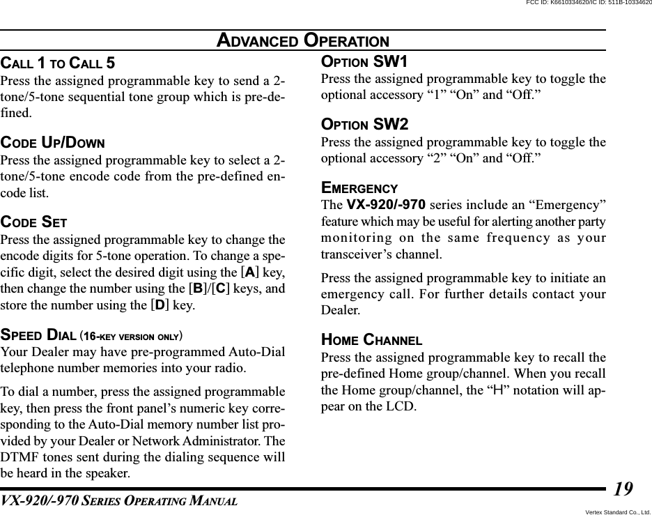 VX-920/-970 SERIES OPERATING MANUAL19ADVANCED OPERATIONCALL 1 TO CALL 5Press the assigned programmable key to send a 2-tone/5-tone sequential tone group which is pre-de-fined.CODE UP/DOWNPress the assigned programmable key to select a 2-tone/5-tone encode code from the pre-defined en-code list.CODE SETPress the assigned programmable key to change theencode digits for 5-tone operation. To change a spe-cific digit, select the desired digit using the [A] key,then change the number using the [B]/[C] keys, andstore the number using the [D] key.SPEED DIAL (16-KEY VERSION ONLY)Your Dealer may have pre-programmed Auto-Dialtelephone number memories into your radio.To dial a number, press the assigned programmablekey, then press the front panel’s numeric key corre-sponding to the Auto-Dial memory number list pro-vided by your Dealer or Network Administrator. TheDTMF tones sent during the dialing sequence willbe heard in the speaker.OPTION SW1Press the assigned programmable key to toggle theoptional accessory “1” “On” and “Off.”OPTION SW2Press the assigned programmable key to toggle theoptional accessory “2” “On” and “Off.”EMERGENCYThe VX-920/-970 series include an “Emergency”feature which may be useful for alerting another partymonitoring on the same frequency as yourtransceiver’s channel.Press the assigned programmable key to initiate anemergency call. For further details contact yourDealer.HOME CHANNELPress the assigned programmable key to recall thepre-defined Home group/channel. When you recallthe Home group/channel, the “H” notation will ap-pear on the LCD.Vertex Standard Co., Ltd.FCC ID: K6610334620/IC ID: 511B-10334620