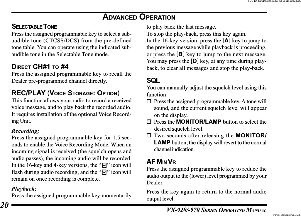 VX-920/-970 SERIES OPERATING MANUAL20SELECTABLE T ONEPress the assigned programmable key to select a sub-audible tone (CTCSS/DCS) from the pre-definedtone table. You can operate using the indicated sub-audible tone in the Selectable Tone mode.DIRECT CH#1 TO #4Press the assigned programmable key to recall theDealer pre-programmed channel directly.REC/PLAY (VOICE STORAGE: OPTION)This function allows your radio to record a receivedvoice message, and to play back the recorded audio.It requires installation of the optional Voice Record-ing Unit.Recording;Press the assigned programmable key for 1.5 sec-onds to enable the Voice Recording Mode. When anincoming signal is received (the squelch opens andaudio passes), the incoming audio will be recorded.In the 16-key and 4-key versions, the “ ” icon willflash during audio recording, and the “ ” icon willremain on once recording is complete.Playback;Press the assigned programmable key momentarilyto play back the last message.To stop the play-back, press this key again.In the 16-key version, press the [A] key to jump tothe previous message while playback is proceeding,or press the [B] key to jump to the next message.You may press the [D] key, at any time during play-back, to clear all messages and stop the play-back.SQLYou can manually adjust the squelch level using thisfunction:Press the assigned programmable key. A tone willsound, and the current squelch level will appearon the display.Press the MONITOR/LAMP button to select thedesired squelch level.Two seconds after releasing the MONITOR/LAMP button, the display will revert to the normalchannel indication.AF MIN VRPress the assigned programmable key to reduce theaudio output to the (lower) level programmed by yourDealer.Press the key again to return to the normal audiooutput level.ADVANCED OPERATIONVertex Standard Co., Ltd.FCC ID: K6610334620/IC ID: 511B-10334620