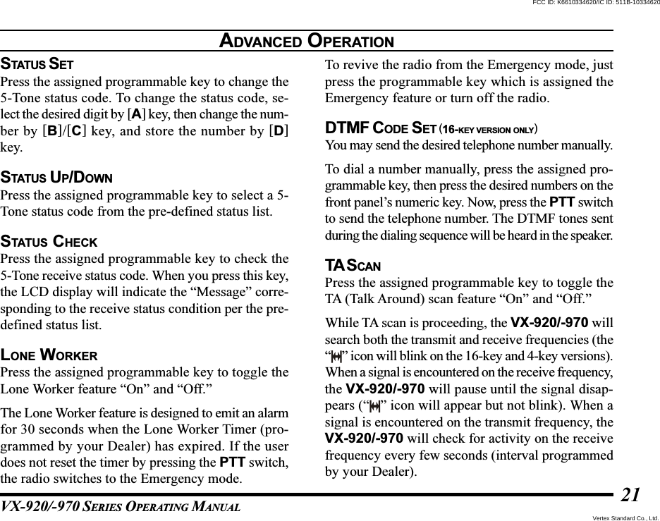 VX-920/-970 SERIES OPERATING MANUAL21STATUS SETPress the assigned programmable key to change the5-Tone status code. To change the status code, se-lect the desired digit by [A] key, then change the num-ber by [B]/[C] key, and store the number by [D]key.STATUS UP/DOWNPress the assigned programmable key to select a 5-Tone status code from the pre-defined status list.STATUS CHECKPress the assigned programmable key to check the5-Tone receive status code. When you press this key,the LCD display will indicate the “Message” corre-sponding to the receive status condition per the pre-defined status list.LONE WORKERPress the assigned programmable key to toggle theLone Worker feature “On” and “Off.”The Lone Worker feature is designed to emit an alarmfor 30 seconds when the Lone Worker Timer (pro-grammed by your Dealer) has expired. If the userdoes not reset the timer by pressing the PTT switch,the radio switches to the Emergency mode.To revive the radio from the Emergency mode, justpress the programmable key which is assigned theEmergency feature or turn off the radio.DTMF CODE SET (16-KEY VERSION ONLY)You may send the desired telephone number manually.To dial a number manually, press the assigned pro-grammable key, then press the desired numbers on thefront panel’s numeric key. Now, press the PTT switchto send the telephone number. The DTMF tones sentduring the dialing sequence will be heard in the speaker.TA S CANPress the assigned programmable key to toggle theTA (Talk Around) scan feature “On” and “Off.”While TA scan is proceeding, the VX-920/-970 willsearch both the transmit and receive frequencies (the“” icon will blink on the 16-key and 4-key versions).When a signal is encountered on the receive frequency,the VX-920/-970 will pause until the signal disap-pears (“ ” icon will appear but not blink). When asignal is encountered on the transmit frequency, theVX-920/-970 will check for activity on the receivefrequency every few seconds (interval programmedby your Dealer).ADVANCED OPERATIONVertex Standard Co., Ltd.FCC ID: K6610334620/IC ID: 511B-10334620