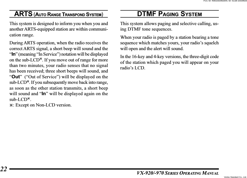 VX-920/-970 SERIES OPERATING MANUAL22ARTS (AUTO RANGE TRANSPOND SYSTEM)This system is designed to inform you when you andanother ARTS-equipped station are within communi-cation range.During ARTS operation, when the radio receives thecorrect ARTS signal, a short beep will sound and the“In” (meaning “In Service”) notation will be displayedon the sub-LCD. If you move out of range for morethan two minutes, your radio senses that no signalhas been received; three short beeps will sound, and“Out”  (“Out of Service”) will be displayed on thesub-LCD. If you subsequently move back into range,as soon as the other station transmits, a short beepwill sound and “In” will be displayed again on thesub-LCD.: Except on Non-LCD version.DTMF PAGING SYSTEMThis system allows paging and selective calling, us-ing DTMF tone sequences.When your radio is paged by a station bearing a tonesequence which matches yours, your radio’s squelchwill open and the alert will sound.In the 16-key and 4-key versions, the three-digit codeof the station which paged you will appear on yourradio’s LCD.Vertex Standard Co., Ltd.FCC ID: K6610334620/IC ID: 511B-10334620