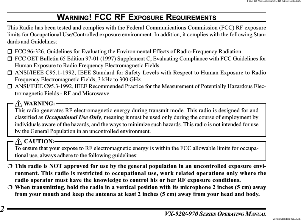 VX-920/-970 SERIES OPERATING MANUAL2WARNING! FCC RF EXPOSURE REQUIREMENTSThis Radio has been tested and complies with the Federal Communications Commission (FCC) RF exposurelimits for Occupational Use/Controlled exposure environment. In addition, it complies with the following Stan-dards and Guidelines:FCC 96-326, Guidelines for Evaluating the Environmental Effects of Radio-Frequency Radiation.FCC OET Bulletin 65 Edition 97-01 (1997) Supplement C, Evaluating Compliance with FCC Guidelines forHuman Exposure to Radio Frequency Electromagnetic Fields.ANSI/IEEE C95.1-1992, IEEE Standard for Safety Levels with Respect to Human Exposure to RadioFrequency Electromagnetic Fields, 3 kHz to 300 GHz.ANSI/IEEE C95.3-1992, IEEE Recommended Practice for the Measurement of Potentially Hazardous Elec-tromagnetic Fields - RF and Microwave. WARNING:This radio generates RF electromagnetic energy during transmit mode. This radio is designed for andclassified as Occupational Use Only, meaning it must be used only during the course of employment byindividuals aware of the hazards, and the ways to minimize such hazards. This radio is not intended for useby the General Population in an uncontrolled environment. CAUTION:To ensure that your expose to RF electromagnetic energy is within the FCC allowable limits for occupa-tional use, always adhere to the following guidelines:This radio is NOT approved for use by the general population in an uncontrolled exposure envi-ronment. This radio is restricted to occupational use, work related operations only where theradio operator must have the knowledge to control his or her RF exposure conditions.When transmitting, hold the radio in a vertical position with its microphone 2 inches (5 cm) awayfrom your mouth and keep the antenna at least 2 inches (5 cm) away from your head and body.Vertex Standard Co., Ltd.FCC ID: K6610334620/IC ID: 511B-10334620