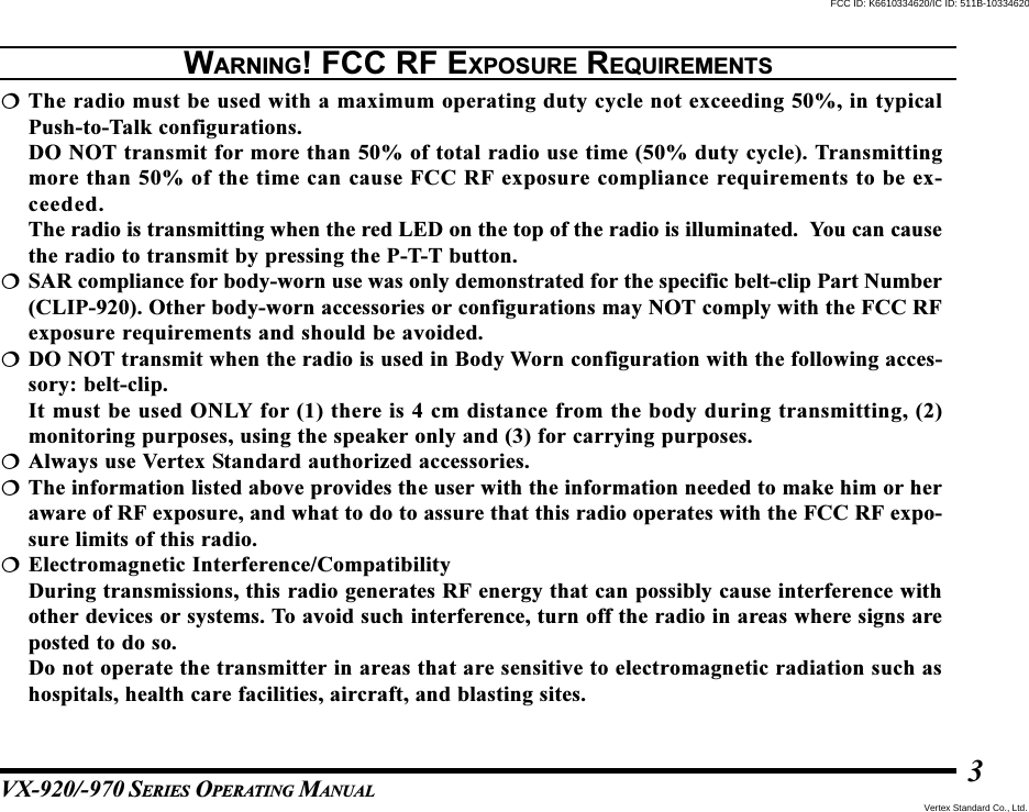 VX-920/-970 SERIES OPERATING MANUAL3The radio must be used with a maximum operating duty cycle not exceeding 50%, in typicalPush-to-Talk configurations.DO NOT transmit for more than 50% of total radio use time (50% duty cycle). Transmittingmore than 50% of the time can cause FCC RF exposure compliance requirements to be ex-ceeded.The radio is transmitting when the red LED on the top of the radio is illuminated.  You can causethe radio to transmit by pressing the P-T-T button.SAR compliance for body-worn use was only demonstrated for the specific belt-clip Part Number(CLIP-920). Other body-worn accessories or configurations may NOT comply with the FCC RFexposure requirements and should be avoided.DO NOT transmit when the radio is used in Body Worn configuration with the following acces-sory: belt-clip.It must be used ONLY for (1) there is 4 cm distance from the body during transmitting, (2)monitoring purposes, using the speaker only and (3) for carrying purposes.Always use Vertex Standard authorized accessories.The information listed above provides the user with the information needed to make him or heraware of RF exposure, and what to do to assure that this radio operates with the FCC RF expo-sure limits of this radio.Electromagnetic Interference/CompatibilityDuring transmissions, this radio generates RF energy that can possibly cause interference withother devices or systems. To avoid such interference, turn off the radio in areas where signs areposted to do so.Do not operate the transmitter in areas that are sensitive to electromagnetic radiation such ashospitals, health care facilities, aircraft, and blasting sites.WARNING! FCC RF EXPOSURE REQUIREMENTSVertex Standard Co., Ltd.FCC ID: K6610334620/IC ID: 511B-10334620