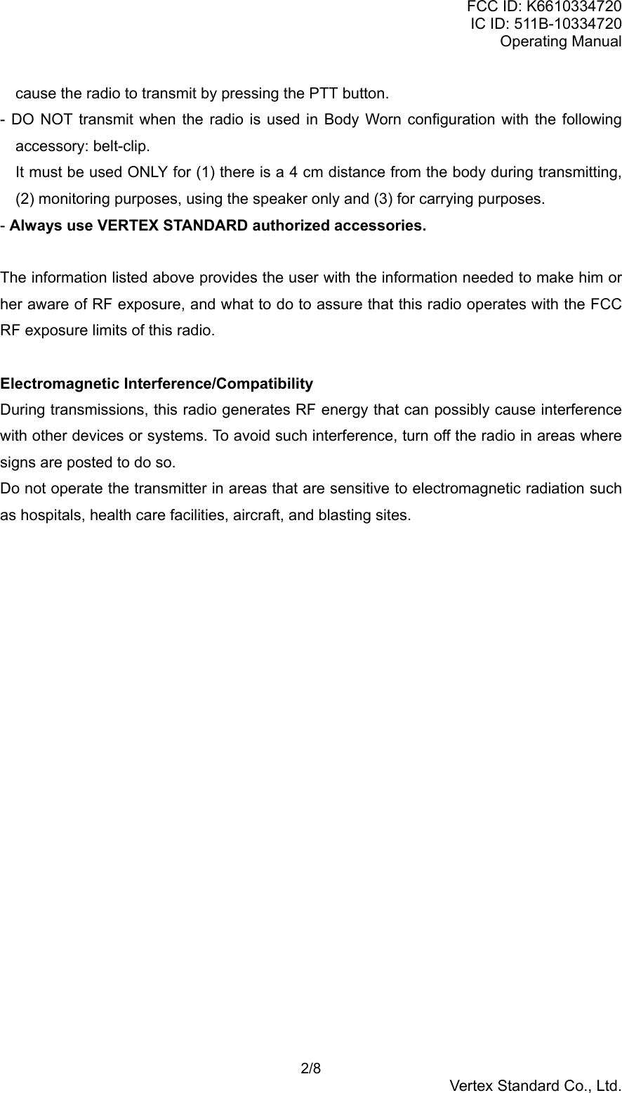 FCC ID: K6610334720IC ID: 511B-10334720Operating Manual 2/8Vertex Standard Co., Ltd.cause the radio to transmit by pressing the PTT button.- DO NOT transmit when the radio is used in Body Worn configuration with the followingaccessory: belt-clip.It must be used ONLY for (1) there is a 4 cm distance from the body during transmitting,(2) monitoring purposes, using the speaker only and (3) for carrying purposes.- Always use VERTEX STANDARD authorized accessories.The information listed above provides the user with the information needed to make him orher aware of RF exposure, and what to do to assure that this radio operates with the FCCRF exposure limits of this radio.Electromagnetic Interference/CompatibilityDuring transmissions, this radio generates RF energy that can possibly cause interferencewith other devices or systems. To avoid such interference, turn off the radio in areas wheresigns are posted to do so.Do not operate the transmitter in areas that are sensitive to electromagnetic radiation suchas hospitals, health care facilities, aircraft, and blasting sites.