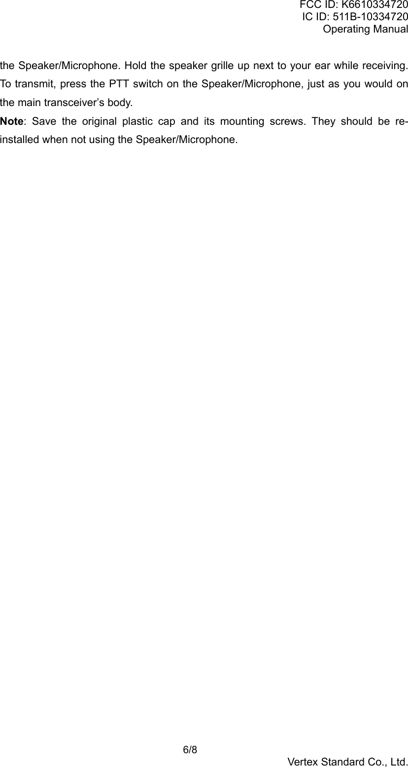 FCC ID: K6610334720IC ID: 511B-10334720Operating Manual 6/8Vertex Standard Co., Ltd.the Speaker/Microphone. Hold the speaker grille up next to your ear while receiving.To transmit, press the PTT switch on the Speaker/Microphone, just as you would onthe main transceiver’s body.Note: Save the original plastic cap and its mounting screws. They should be re-installed when not using the Speaker/Microphone.
