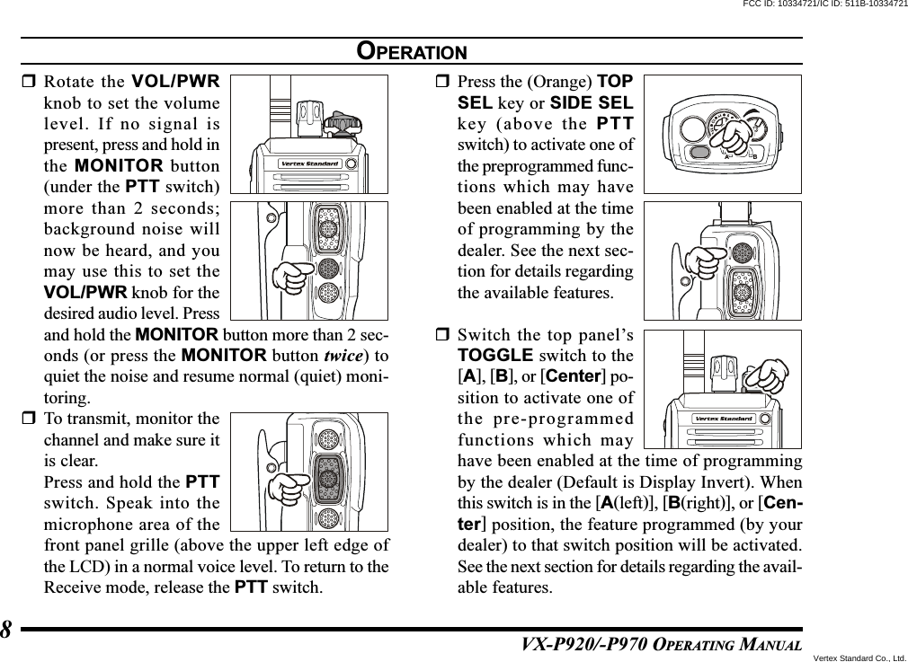 VX-P920/-P970 OPERATING MANUAL8Rotate the VOL/PWRknob to set the volumelevel. If no signal ispresent, press and hold inthe MONITOR button(under the PTT switch)more than 2 seconds;background noise willnow be heard, and youmay use this to set theVOL/PWR knob for thedesired audio level. Pressand hold the MONITOR button more than 2 sec-onds (or press the MONITOR button twice) toquiet the noise and resume normal (quiet) moni-toring.To transmit, monitor thechannel and make sure itis clear.Press and hold the PTTswitch. Speak into themicrophone area of thefront panel grille (above the upper left edge ofthe LCD) in a normal voice level. To return to theReceive mode, release the PTT switch.Press the (Orange) TOPSEL key or SIDE SELkey (above the PTTswitch) to activate one ofthe preprogrammed func-tions which may havebeen enabled at the timeof programming by thedealer. See the next sec-tion for details regardingthe available features.Switch the top panel’sTOGGLE switch to the[A], [B], or [Center] po-sition to activate one ofthe pre-programmedfunctions which mayhave been enabled at the time of programmingby the dealer (Default is Display Invert). Whenthis switch is in the [A(left)], [B(right)], or [Cen-ter] position, the feature programmed (by yourdealer) to that switch position will be activated.See the next section for details regarding the avail-able features.OPERATIONFCC ID: 10334721/IC ID: 511B-10334721Vertex Standard Co., Ltd.