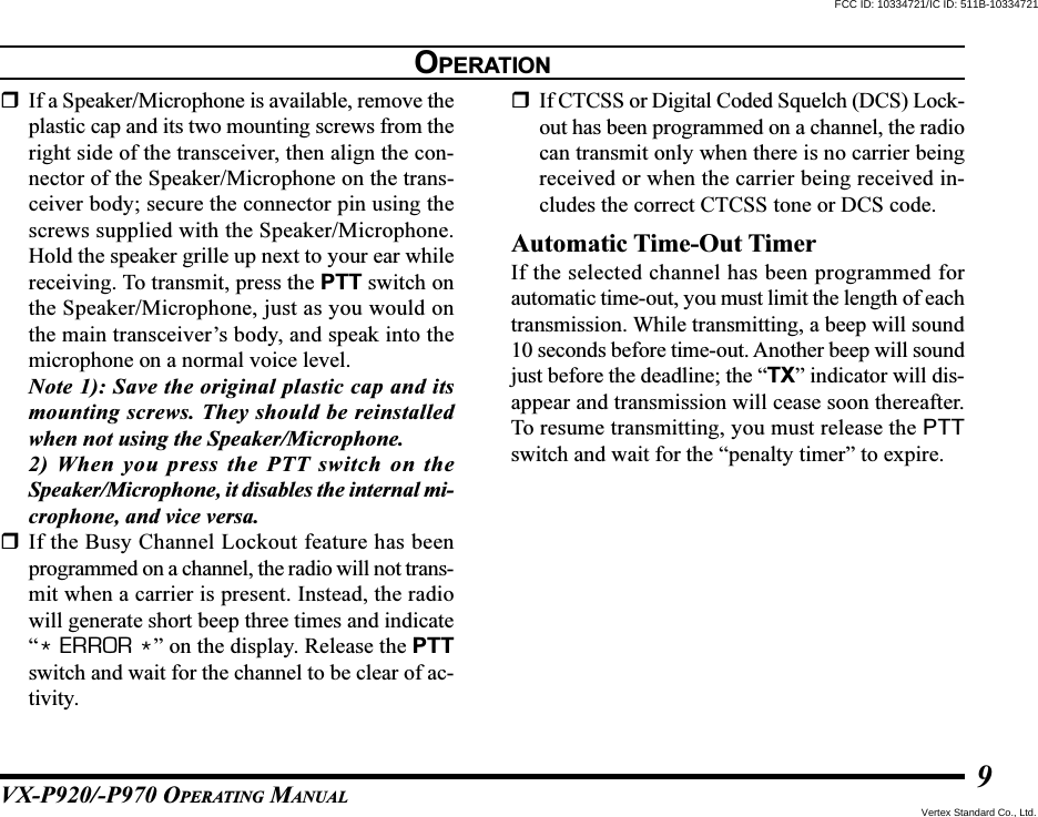VX-P920/-P970 OPERATING MANUAL9If a Speaker/Microphone is available, remove theplastic cap and its two mounting screws from theright side of the transceiver, then align the con-nector of the Speaker/Microphone on the trans-ceiver body; secure the connector pin using thescrews supplied with the Speaker/Microphone.Hold the speaker grille up next to your ear whilereceiving. To transmit, press the PTT switch onthe Speaker/Microphone, just as you would onthe main transceiver’s body, and speak into themicrophone on a normal voice level.Note 1): Save the original plastic cap and itsmounting screws. They should be reinstalledwhen not using the Speaker/Microphone.2) When you press the PTT switch on theSpeaker/Microphone, it disables the internal mi-crophone, and vice versa.If the Busy Channel Lockout feature has beenprogrammed on a channel, the radio will not trans-mit when a carrier is present. Instead, the radiowill generate short beep three times and indicate“* ERROR *” on the display. Release the PTTswitch and wait for the channel to be clear of ac-tivity.If CTCSS or Digital Coded Squelch (DCS) Lock-out has been programmed on a channel, the radiocan transmit only when there is no carrier beingreceived or when the carrier being received in-cludes the correct CTCSS tone or DCS code.Automatic Time-Out TimerIf the selected channel has been programmed forautomatic time-out, you must limit the length of eachtransmission. While transmitting, a beep will sound10 seconds before time-out. Another beep will soundjust before the deadline; the “TX” indicator will dis-appear and transmission will cease soon thereafter.To resume transmitting, you must release the PTTswitch and wait for the “penalty timer” to expire.OPERATIONFCC ID: 10334721/IC ID: 511B-10334721Vertex Standard Co., Ltd.