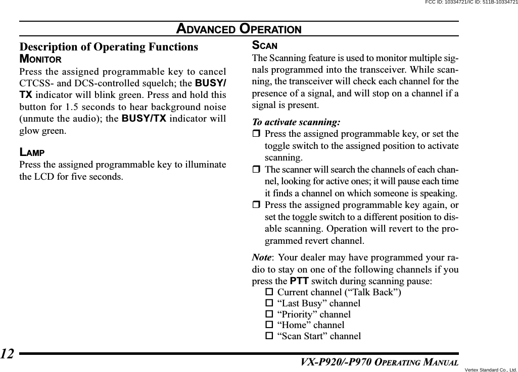 VX-P920/-P970 OPERATING MANUAL12Description of Operating FunctionsMONITORPress the assigned programmable key to cancelCTCSS- and DCS-controlled squelch; the BUSY/TX indicator will blink green. Press and hold thisbutton for 1.5 seconds to hear background noise(unmute the audio); the BUSY/TX indicator willglow green.LAMPPress the assigned programmable key to illuminatethe LCD for five seconds.SCANThe Scanning feature is used to monitor multiple sig-nals programmed into the transceiver. While scan-ning, the transceiver will check each channel for thepresence of a signal, and will stop on a channel if asignal is present.To activate scanning:Press the assigned programmable key, or set thetoggle switch to the assigned position to activatescanning.The scanner will search the channels of each chan-nel, looking for active ones; it will pause each timeit finds a channel on which someone is speaking.Press the assigned programmable key again, orset the toggle switch to a different position to dis-able scanning. Operation will revert to the pro-grammed revert channel.Note: Your dealer may have programmed your ra-dio to stay on one of the following channels if youpress the PTT switch during scanning pause:Current channel (“Talk Back”)“Last Busy” channel“Priority” channel“Home” channel“Scan Start” channelADVANCED OPERATIONFCC ID: 10334721/IC ID: 511B-10334721Vertex Standard Co., Ltd.