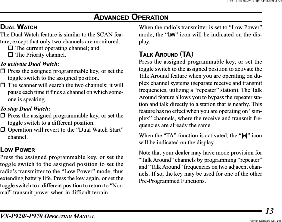 VX-P920/-P970 OPERATING MANUAL13DUAL WATCHThe Dual Watch feature is similar to the SCAN fea-ture, except that only two channels are monitored:The current operating channel; andThe Priority channel.To activate Dual Watch:Press the assigned programmable key, or set thetoggle switch to the assigned position.The scanner will search the two channels; it willpause each time it finds a channel on which some-one is speaking.To stop Dual Watch:Press the assigned programmable key, or set thetoggle switch to a different position.Operation will revert to the “Dual Watch Start”channel.LOW POWERPress the assigned programmable key, or set thetoggle switch to the assigned position to set theradio’s transmitter to the “Low Power” mode, thusextending battery life. Press the key again, or set thetoggle switch to a different position to return to “Nor-mal” transmit power when in difficult terrain.When the radio’s transmitter is set to “Low Power”mode, the “ ” icon will be indicated on the dis-play.TALK AROUND (TA)Press the assigned programmable key, or set thetoggle switch to the assigned position to activate theTalk Around feature when you are operating on du-plex channel systems (separate receive and transmitfrequencies, utilizing a “repeater” station). The TalkAround feature allows you to bypass the repeater sta-tion and talk directly to a station that is nearby. Thisfeature has no effect when you are operating on “sim-plex” channels, where the receive and transmit fre-quencies are already the same.When the “TA” function is activated, the “ ” iconwill be indicated on the display.Note that your dealer may have mode provision for“Talk Around” channels by programming “repeater”and “Talk Around” frequencies on two adjacent chan-nels. If so, the key may be used for one of the otherPre-Programmed Functions.ADVANCED OPERATIONFCC ID: 10334721/IC ID: 511B-10334721Vertex Standard Co., Ltd.