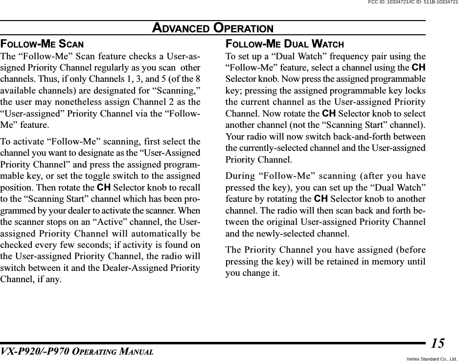 VX-P920/-P970 OPERATING MANUAL15FOLLOW-ME SCANThe “Follow-Me” Scan feature checks a User-as-signed Priority Channel regularly as you scan  otherchannels. Thus, if only Channels 1, 3, and 5 (of the 8available channels) are designated for “Scanning,”the user may nonetheless assign Channel 2 as the“User-assigned” Priority Channel via the “Follow-Me” feature.To activate “Follow-Me” scanning, first select thechannel you want to designate as the “User-AssignedPriority Channel” and press the assigned program-mable key, or set the toggle switch to the assignedposition. Then rotate the CH Selector knob to recallto the “Scanning Start” channel which has been pro-grammed by your dealer to activate the scanner. Whenthe scanner stops on an “Active” channel, the User-assigned Priority Channel will automatically bechecked every few seconds; if activity is found onthe User-assigned Priority Channel, the radio willswitch between it and the Dealer-Assigned PriorityChannel, if any.FOLLOW-ME DUAL WATCHTo set up a “Dual Watch” frequency pair using the“Follow-Me” feature, select a channel using the CHSelector knob. Now press the assigned programmablekey; pressing the assigned programmable key locksthe current channel as the User-assigned PriorityChannel. Now rotate the CH Selector knob to selectanother channel (not the “Scanning Start” channel).Your radio will now switch back-and-forth betweenthe currently-selected channel and the User-assignedPriority Channel.During “Follow-Me” scanning (after you havepressed the key), you can set up the “Dual Watch”feature by rotating the CH Selector knob to anotherchannel. The radio will then scan back and forth be-tween the original User-assigned Priority Channeland the newly-selected channel.The Priority Channel you have assigned (beforepressing the key) will be retained in memory untilyou change it.ADVANCED OPERATIONFCC ID: 10334721/IC ID: 511B-10334721Vertex Standard Co., Ltd.