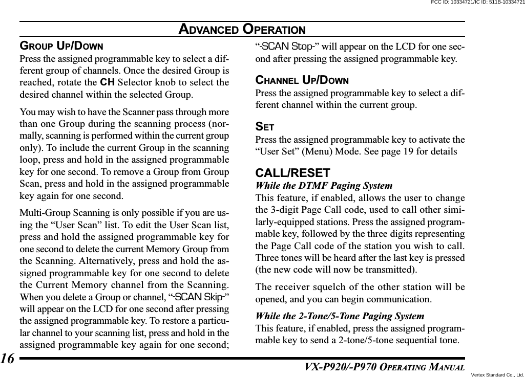 VX-P920/-P970 OPERATING MANUAL16GROUP UP/DOWNPress the assigned programmable key to select a dif-ferent group of channels. Once the desired Group isreached, rotate the CH Selector knob to select thedesired channel within the selected Group.You may wish to have the Scanner pass through morethan one Group during the scanning process (nor-mally, scanning is performed within the current grouponly). To include the current Group in the scanningloop, press and hold in the assigned programmablekey for one second. To remove a Group from GroupScan, press and hold in the assigned programmablekey again for one second.Multi-Group Scanning is only possible if you are us-ing the “User Scan” list. To edit the User Scan list,press and hold the assigned programmable key forone second to delete the current Memory Group fromthe Scanning. Alternatively, press and hold the as-signed programmable key for one second to deletethe Current Memory channel from the Scanning.When you delete a Group or channel, “-SCAN Skip-”will appear on the LCD for one second after pressingthe assigned programmable key. To restore a particu-lar channel to your scanning list, press and hold in theassigned programmable key again for one second;“-SCAN Stop-” will appear on the LCD for one sec-ond after pressing the assigned programmable key.CHANNEL UP/DOWNPress the assigned programmable key to select a dif-ferent channel within the current group.SETPress the assigned programmable key to activate the“User Set” (Menu) Mode. See page 19 for detailsCALL/RESETWhile the DTMF Paging SystemThis feature, if enabled, allows the user to changethe 3-digit Page Call code, used to call other simi-larly-equipped stations. Press the assigned program-mable key, followed by the three digits representingthe Page Call code of the station you wish to call.Three tones will be heard after the last key is pressed(the new code will now be transmitted).The receiver squelch of the other station will beopened, and you can begin communication.While the 2-Tone/5-Tone Paging SystemThis feature, if enabled, press the assigned program-mable key to send a 2-tone/5-tone sequential tone.ADVANCED OPERATIONFCC ID: 10334721/IC ID: 511B-10334721Vertex Standard Co., Ltd.