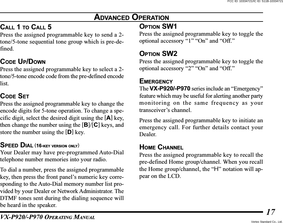 VX-P920/-P970 OPERATING MANUAL17ADVANCED OPERATIONCALL 1 TO CALL 5Press the assigned programmable key to send a 2-tone/5-tone sequential tone group which is pre-de-fined.CODE UP/DOWNPress the assigned programmable key to select a 2-tone/5-tone encode code from the pre-defined encodelist.CODE SETPress the assigned programmable key to change theencode digits for 5-tone operation. To change a spe-cific digit, select the desired digit using the [A] key,then change the number using the [B]/[C] keys, andstore the number using the [D] key.SPEED DIAL (16-KEY VERSION ONLY)Your Dealer may have pre-programmed Auto-Dialtelephone number memories into your radio.To dial a number, press the assigned programmablekey, then press the front panel’s numeric key corre-sponding to the Auto-Dial memory number list pro-vided by your Dealer or Network Administrator. TheDTMF tones sent during the dialing sequence willbe heard in the speaker.OPTION SW1Press the assigned programmable key to toggle theoptional accessory “1” “On” and “Off.”OPTION SW2Press the assigned programmable key to toggle theoptional accessory “2” “On” and “Off.”EMERGENCYThe VX-P920/-P970 series include an “Emergency”feature which may be useful for alerting another partymonitoring on the same frequency as yourtransceiver’s channel.Press the assigned programmable key to initiate anemergency call. For further details contact yourDealer.HOME CHANNELPress the assigned programmable key to recall thepre-defined Home group/channel. When you recallthe Home group/channel, the “H” notation will ap-pear on the LCD.FCC ID: 10334721/IC ID: 511B-10334721Vertex Standard Co., Ltd.