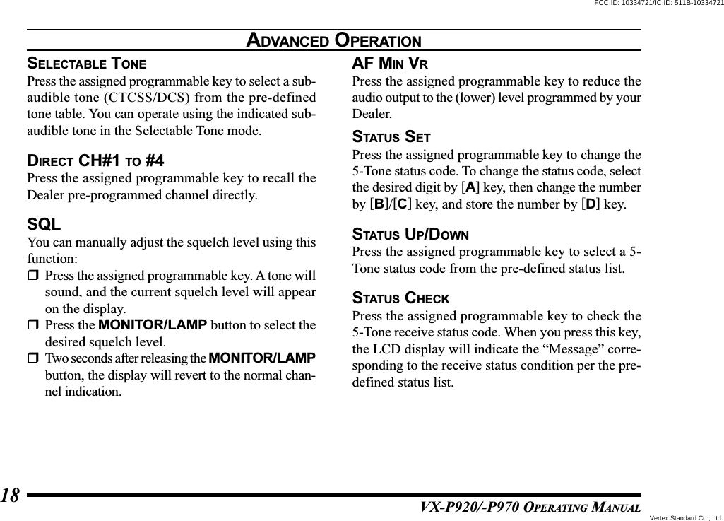 VX-P920/-P970 OPERATING MANUAL18SELECTABLE TONEPress the assigned programmable key to select a sub-audible tone (CTCSS/DCS) from the pre-definedtone table. You can operate using the indicated sub-audible tone in the Selectable Tone mode.DIRECT CH#1 TO #4Press the assigned programmable key to recall theDealer pre-programmed channel directly.SQLYou can manually adjust the squelch level using thisfunction:Press the assigned programmable key. A tone willsound, and the current squelch level will appearon the display.Press the MONITOR/LAMP button to select thedesired squelch level.Two seconds after releasing the MONITOR/LAMPbutton, the display will revert to the normal chan-nel indication.AF MIN VRPress the assigned programmable key to reduce theaudio output to the (lower) level programmed by yourDealer.STATUS SETPress the assigned programmable key to change the5-Tone status code. To change the status code, selectthe desired digit by [A] key, then change the numberby [B]/[C] key, and store the number by [D] key.STATUS UP/DOWNPress the assigned programmable key to select a 5-Tone status code from the pre-defined status list.STATUS CHECKPress the assigned programmable key to check the5-Tone receive status code. When you press this key,the LCD display will indicate the “Message” corre-sponding to the receive status condition per the pre-defined status list.ADVANCED OPERATIONFCC ID: 10334721/IC ID: 511B-10334721Vertex Standard Co., Ltd.