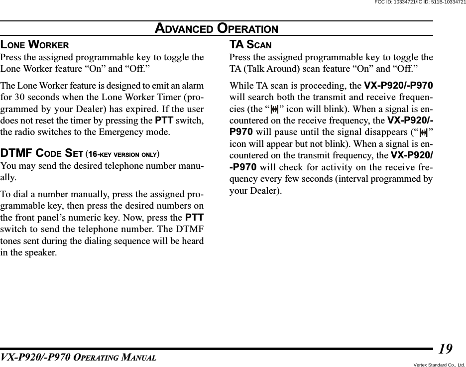 VX-P920/-P970 OPERATING MANUAL19LONE WORKERPress the assigned programmable key to toggle theLone Worker feature “On” and “Off.”The Lone Worker feature is designed to emit an alarmfor 30 seconds when the Lone Worker Timer (pro-grammed by your Dealer) has expired. If the userdoes not reset the timer by pressing the PTT switch,the radio switches to the Emergency mode.DTMF CODE SET (16-KEY VERSION ONLY)You may send the desired telephone number manu-ally.To dial a number manually, press the assigned pro-grammable key, then press the desired numbers onthe front panel’s numeric key. Now, press the PTTswitch to send the telephone number. The DTMFtones sent during the dialing sequence will be heardin the speaker.TA S CANPress the assigned programmable key to toggle theTA (Talk Around) scan feature “On” and “Off.”While TA scan is proceeding, the VX-P920/-P970will search both the transmit and receive frequen-cies (the “ ” icon will blink). When a signal is en-countered on the receive frequency, the VX-P920/-P970 will pause until the signal disappears (“ ”icon will appear but not blink). When a signal is en-countered on the transmit frequency, the VX-P920/-P970 will check for activity on the receive fre-quency every few seconds (interval programmed byyour Dealer).ADVANCED OPERATIONFCC ID: 10334721/IC ID: 511B-10334721Vertex Standard Co., Ltd.