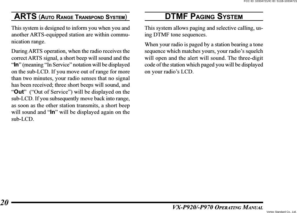 VX-P920/-P970 OPERATING MANUAL20ARTS (AUTO RANGE TRANSPOND SYSTEM)This system is designed to inform you when you andanother ARTS-equipped station are within commu-nication range.During ARTS operation, when the radio receives thecorrect ARTS signal, a short beep will sound and the“In” (meaning “In Service” notation will be displayedon the sub-LCD. If you move out of range for morethan two minutes, your radio senses that no signalhas been received; three short beeps will sound, and“Out”  (“Out of Service”) will be displayed on thesub-LCD. If you subsequently move back into range,as soon as the other station transmits, a short beepwill sound and “In” will be displayed again on thesub-LCD.DTMF PAGING SYSTEMThis system allows paging and selective calling, us-ing DTMF tone sequences.When your radio is paged by a station bearing a tonesequence which matches yours, your radio’s squelchwill open and the alert will sound. The three-digitcode of the station which paged you will be displayedon your radio’s LCD.FCC ID: 10334721/IC ID: 511B-10334721Vertex Standard Co., Ltd.