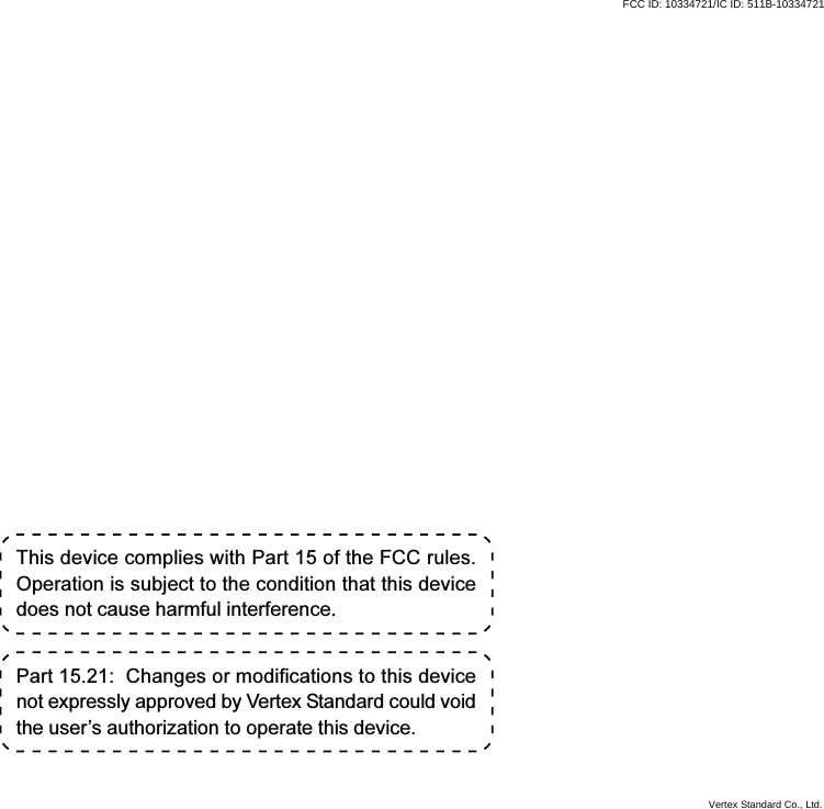 This device complies with Part 15 of the FCC rules.Operation is subject to the condition that this devicedoes not cause harmful interference.Part 15.21:  Changes or modifications to this devicenot expressly approved by Vertex Standard could voidthe user’s authorization to operate this device.FCC ID: 10334721/IC ID: 511B-10334721Vertex Standard Co., Ltd.