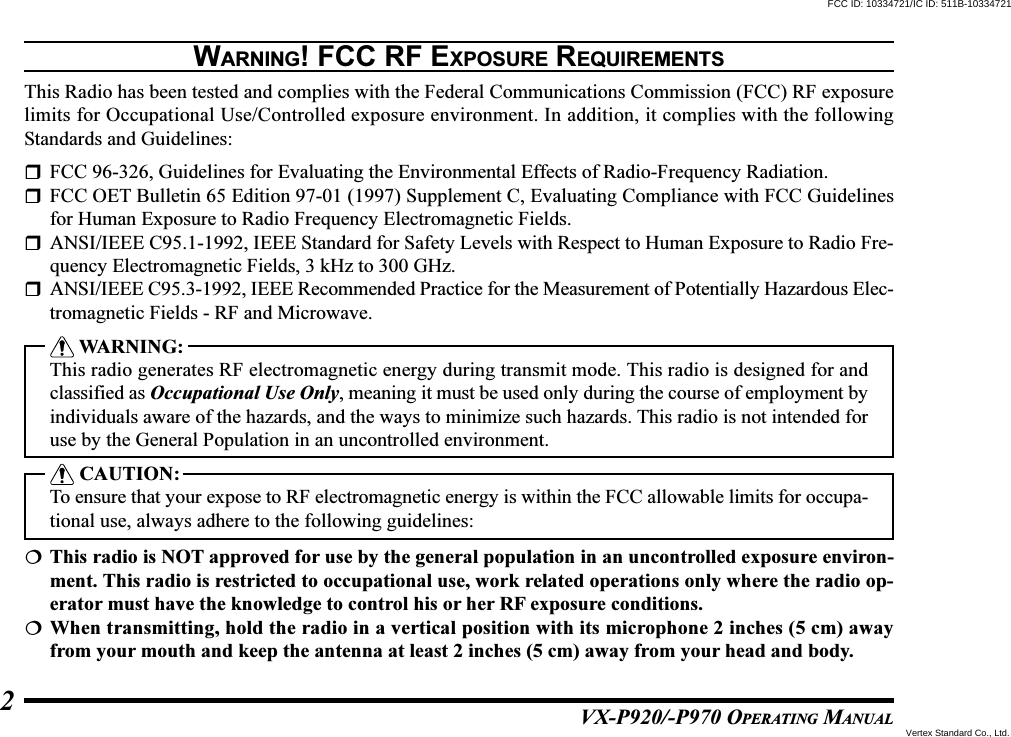 VX-P920/-P970 OPERATING MANUAL2WARNING! FCC RF EXPOSURE REQUIREMENTSThis Radio has been tested and complies with the Federal Communications Commission (FCC) RF exposurelimits for Occupational Use/Controlled exposure environment. In addition, it complies with the followingStandards and Guidelines:FCC 96-326, Guidelines for Evaluating the Environmental Effects of Radio-Frequency Radiation.FCC OET Bulletin 65 Edition 97-01 (1997) Supplement C, Evaluating Compliance with FCC Guidelinesfor Human Exposure to Radio Frequency Electromagnetic Fields.ANSI/IEEE C95.1-1992, IEEE Standard for Safety Levels with Respect to Human Exposure to Radio Fre-quency Electromagnetic Fields, 3 kHz to 300 GHz.ANSI/IEEE C95.3-1992, IEEE Recommended Practice for the Measurement of Potentially Hazardous Elec-tromagnetic Fields - RF and Microwave. WARNING:This radio generates RF electromagnetic energy during transmit mode. This radio is designed for andclassified as Occupational Use Only, meaning it must be used only during the course of employment byindividuals aware of the hazards, and the ways to minimize such hazards. This radio is not intended foruse by the General Population in an uncontrolled environment. CAUTION:To ensure that your expose to RF electromagnetic energy is within the FCC allowable limits for occupa-tional use, always adhere to the following guidelines:This radio is NOT approved for use by the general population in an uncontrolled exposure environ-ment. This radio is restricted to occupational use, work related operations only where the radio op-erator must have the knowledge to control his or her RF exposure conditions.When transmitting, hold the radio in a vertical position with its microphone 2 inches (5 cm) awayfrom your mouth and keep the antenna at least 2 inches (5 cm) away from your head and body.FCC ID: 10334721/IC ID: 511B-10334721Vertex Standard Co., Ltd.