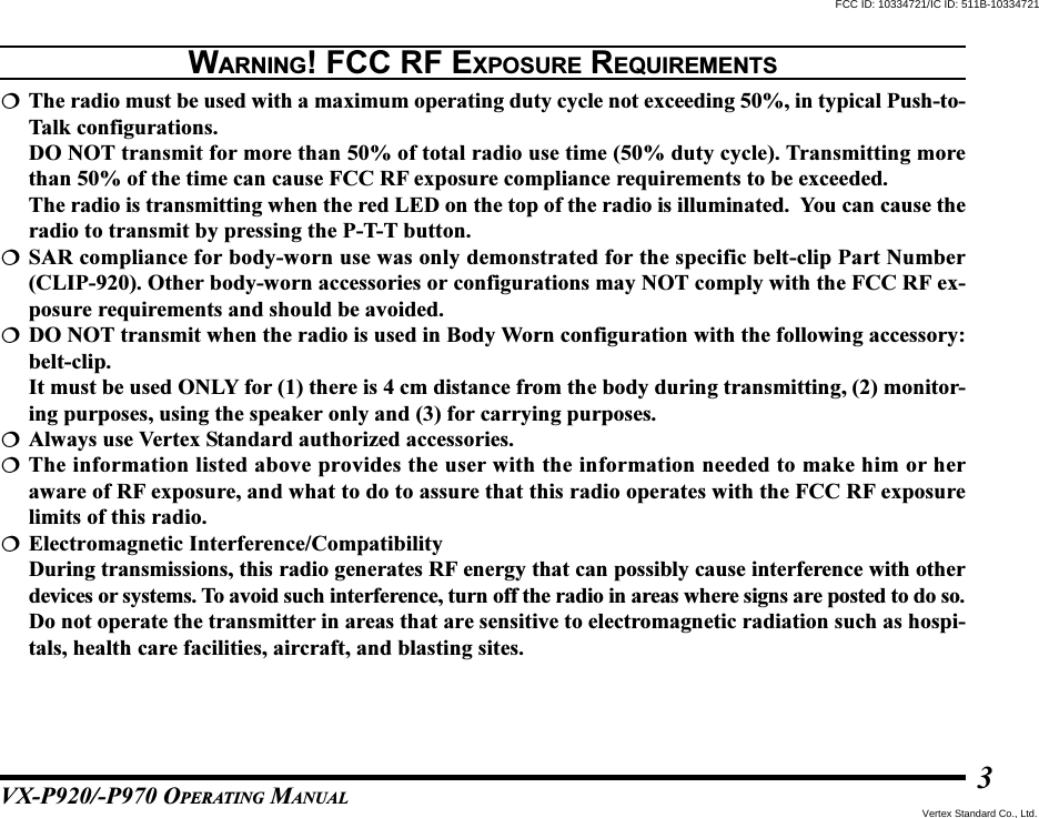 VX-P920/-P970 OPERATING MANUAL3The radio must be used with a maximum operating duty cycle not exceeding 50%, in typical Push-to-Talk configurations.DO NOT transmit for more than 50% of total radio use time (50% duty cycle). Transmitting morethan 50% of the time can cause FCC RF exposure compliance requirements to be exceeded.The radio is transmitting when the red LED on the top of the radio is illuminated.  You can cause theradio to transmit by pressing the P-T-T button.SAR compliance for body-worn use was only demonstrated for the specific belt-clip Part Number(CLIP-920). Other body-worn accessories or configurations may NOT comply with the FCC RF ex-posure requirements and should be avoided.DO NOT transmit when the radio is used in Body Worn configuration with the following accessory:belt-clip.It must be used ONLY for (1) there is 4 cm distance from the body during transmitting, (2) monitor-ing purposes, using the speaker only and (3) for carrying purposes.Always use Vertex Standard authorized accessories.The information listed above provides the user with the information needed to make him or heraware of RF exposure, and what to do to assure that this radio operates with the FCC RF exposurelimits of this radio.Electromagnetic Interference/CompatibilityDuring transmissions, this radio generates RF energy that can possibly cause interference with otherdevices or systems. To avoid such interference, turn off the radio in areas where signs are posted to do so.Do not operate the transmitter in areas that are sensitive to electromagnetic radiation such as hospi-tals, health care facilities, aircraft, and blasting sites.WARNING! FCC RF EXPOSURE REQUIREMENTSFCC ID: 10334721/IC ID: 511B-10334721Vertex Standard Co., Ltd.