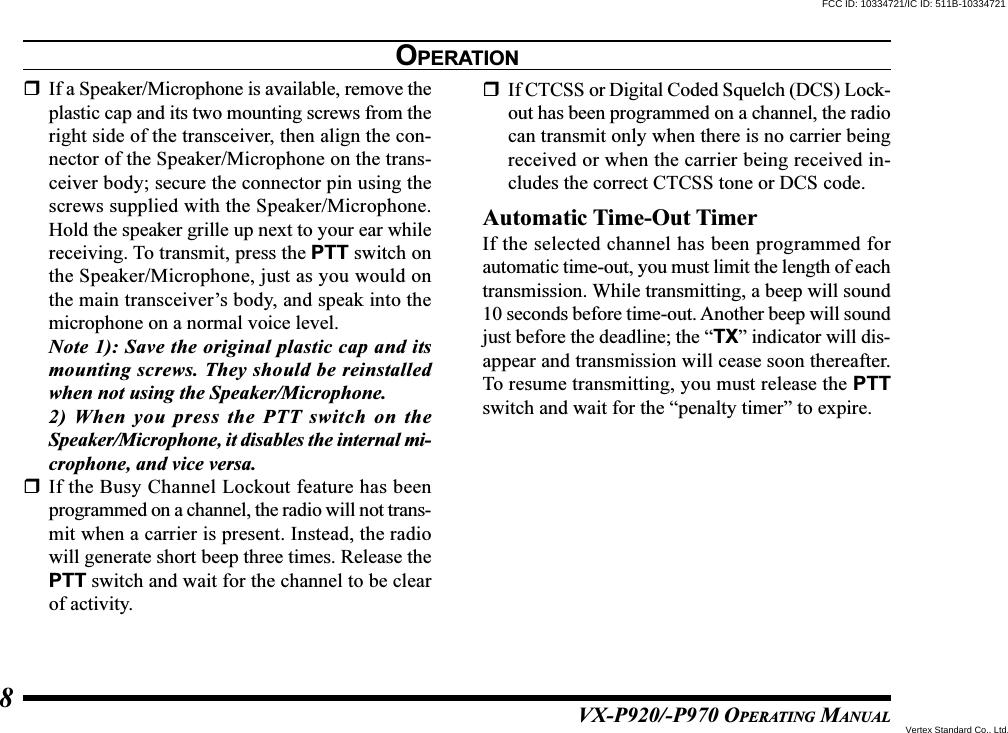 VX-P920/-P970 OPERATING MANUAL8If a Speaker/Microphone is available, remove theplastic cap and its two mounting screws from theright side of the transceiver, then align the con-nector of the Speaker/Microphone on the trans-ceiver body; secure the connector pin using thescrews supplied with the Speaker/Microphone.Hold the speaker grille up next to your ear whilereceiving. To transmit, press the PTT switch onthe Speaker/Microphone, just as you would onthe main transceiver’s body, and speak into themicrophone on a normal voice level.Note 1): Save the original plastic cap and itsmounting screws. They should be reinstalledwhen not using the Speaker/Microphone.2) When you press the PTT switch on theSpeaker/Microphone, it disables the internal mi-crophone, and vice versa.If the Busy Channel Lockout feature has beenprogrammed on a channel, the radio will not trans-mit when a carrier is present. Instead, the radiowill generate short beep three times. Release thePTT switch and wait for the channel to be clearof activity.If CTCSS or Digital Coded Squelch (DCS) Lock-out has been programmed on a channel, the radiocan transmit only when there is no carrier beingreceived or when the carrier being received in-cludes the correct CTCSS tone or DCS code.Automatic Time-Out TimerIf the selected channel has been programmed forautomatic time-out, you must limit the length of eachtransmission. While transmitting, a beep will sound10 seconds before time-out. Another beep will soundjust before the deadline; the “TX” indicator will dis-appear and transmission will cease soon thereafter.To resume transmitting, you must release the PTTswitch and wait for the “penalty timer” to expire.OPERATIONFCC ID: 10334721/IC ID: 511B-10334721Vertex Standard Co., Ltd.