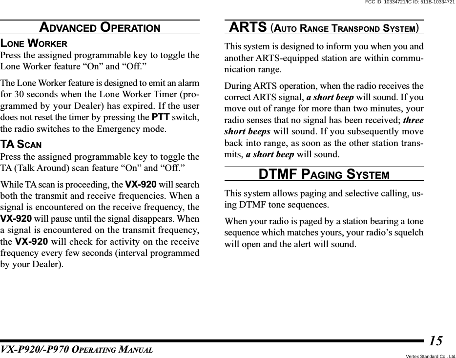 VX-P920/-P970 OPERATING MANUAL15LONE WORKERPress the assigned programmable key to toggle theLone Worker feature “On” and “Off.”The Lone Worker feature is designed to emit an alarmfor 30 seconds when the Lone Worker Timer (pro-grammed by your Dealer) has expired. If the userdoes not reset the timer by pressing the PTT switch,the radio switches to the Emergency mode.TA SCANPress the assigned programmable key to toggle theTA (Talk Around) scan feature “On” and “Off.”While TA scan is proceeding, the VX-920 will searchboth the transmit and receive frequencies. When asignal is encountered on the receive frequency, theVX-920 will pause until the signal disappears. Whena signal is encountered on the transmit frequency,the VX-920 will check for activity on the receivefrequency every few seconds (interval programmedby your Dealer).ARTS (AUTO RANGE TRANSPOND SYSTEM)This system is designed to inform you when you andanother ARTS-equipped station are within commu-nication range.During ARTS operation, when the radio receives thecorrect ARTS signal, a short beep will sound. If youmove out of range for more than two minutes, yourradio senses that no signal has been received; threeshort beeps will sound. If you subsequently moveback into range, as soon as the other station trans-mits, a short beep will sound.DTMF PAGING SYSTEMThis system allows paging and selective calling, us-ing DTMF tone sequences.When your radio is paged by a station bearing a tonesequence which matches yours, your radio’s squelchwill open and the alert will sound.ADVANCED OPERATIONFCC ID: 10334721/IC ID: 511B-10334721Vertex Standard Co., Ltd.