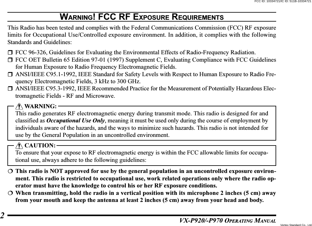 VX-P920/-P970 OPERATING MANUAL2WARNING! FCC RF EXPOSURE REQUIREMENTSThis Radio has been tested and complies with the Federal Communications Commission (FCC) RF exposurelimits for Occupational Use/Controlled exposure environment. In addition, it complies with the followingStandards and Guidelines:FCC 96-326, Guidelines for Evaluating the Environmental Effects of Radio-Frequency Radiation.FCC OET Bulletin 65 Edition 97-01 (1997) Supplement C, Evaluating Compliance with FCC Guidelinesfor Human Exposure to Radio Frequency Electromagnetic Fields.ANSI/IEEE C95.1-1992, IEEE Standard for Safety Levels with Respect to Human Exposure to Radio Fre-quency Electromagnetic Fields, 3 kHz to 300 GHz.ANSI/IEEE C95.3-1992, IEEE Recommended Practice for the Measurement of Potentially Hazardous Elec-tromagnetic Fields - RF and Microwave. WARNING:This radio generates RF electromagnetic energy during transmit mode. This radio is designed for andclassified as Occupational Use Only, meaning it must be used only during the course of employment byindividuals aware of the hazards, and the ways to minimize such hazards. This radio is not intended foruse by the General Population in an uncontrolled environment. CAUTION:To ensure that your expose to RF electromagnetic energy is within the FCC allowable limits for occupa-tional use, always adhere to the following guidelines:This radio is NOT approved for use by the general population in an uncontrolled exposure environ-ment. This radio is restricted to occupational use, work related operations only where the radio op-erator must have the knowledge to control his or her RF exposure conditions.When transmitting, hold the radio in a vertical position with its microphone 2 inches (5 cm) awayfrom your mouth and keep the antenna at least 2 inches (5 cm) away from your head and body.FCC ID: 10334721/IC ID: 511B-10334721Vertex Standard Co., Ltd.