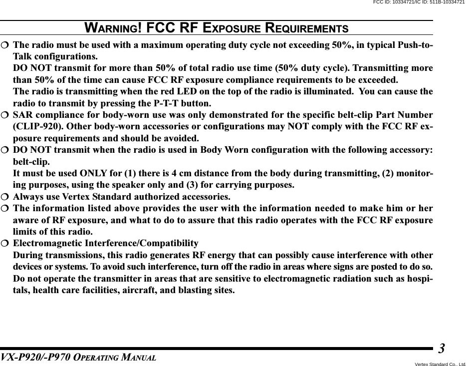 VX-P920/-P970 OPERATING MANUAL3WARNING! FCC RF EXPOSURE REQUIREMENTSThe radio must be used with a maximum operating duty cycle not exceeding 50%, in typical Push-to-Talk configurations.DO NOT transmit for more than 50% of total radio use time (50% duty cycle). Transmitting morethan 50% of the time can cause FCC RF exposure compliance requirements to be exceeded.The radio is transmitting when the red LED on the top of the radio is illuminated.  You can cause theradio to transmit by pressing the P-T-T button.SAR compliance for body-worn use was only demonstrated for the specific belt-clip Part Number(CLIP-920). Other body-worn accessories or configurations may NOT comply with the FCC RF ex-posure requirements and should be avoided.DO NOT transmit when the radio is used in Body Worn configuration with the following accessory:belt-clip.It must be used ONLY for (1) there is 4 cm distance from the body during transmitting, (2) monitor-ing purposes, using the speaker only and (3) for carrying purposes.Always use Vertex Standard authorized accessories.The information listed above provides the user with the information needed to make him or heraware of RF exposure, and what to do to assure that this radio operates with the FCC RF exposurelimits of this radio.Electromagnetic Interference/CompatibilityDuring transmissions, this radio generates RF energy that can possibly cause interference with otherdevices or systems. To avoid such interference, turn off the radio in areas where signs are posted to do so.Do not operate the transmitter in areas that are sensitive to electromagnetic radiation such as hospi-tals, health care facilities, aircraft, and blasting sites.FCC ID: 10334721/IC ID: 511B-10334721Vertex Standard Co., Ltd.