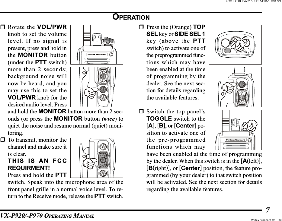 VX-P920/-P970 OPERATING MANUAL7Rotate the VOL/PWRknob to set the volumelevel. If no signal ispresent, press and hold inthe MONITOR button(under the PTT switch)more than 2 seconds;background noise willnow be heard, and youmay use this to set theVOL/PWR knob for thedesired audio level. Pressand hold the MONITOR button more than 2 sec-onds (or press the MONITOR button twice) toquiet the noise and resume normal (quiet) moni-toring.To transmit, monitor thechannel and make sure itis clear.THIS IS AN FCCREQUIRMENT!Press and hold the PTTswitch. Speak into the microphone area of thefront panel grille in a normal voice level. To re-turn to the Receive mode, release the PTT switch.Press the (Orange) TOPSEL key or SIDE SEL 1key (above the PTTswitch) to activate one ofthe preprogrammed func-tions which may havebeen enabled at the timeof programming by thedealer. See the next sec-tion for details regardingthe available features.Switch the top panel’sTOGGLE switch to the[A], [B], or [Center] po-sition to activate one ofthe pre-programmedfunctions which mayhave been enabled at the time of programmingby the dealer. When this switch is in the [A(left)],[B(right)], or [Center] position, the feature pro-grammed (by your dealer) to that switch positionwill be activated. See the next section for detailsregarding the available features.OPERATIONFCC ID: 10334721/IC ID: 511B-10334721Vertex Standard Co., Ltd.