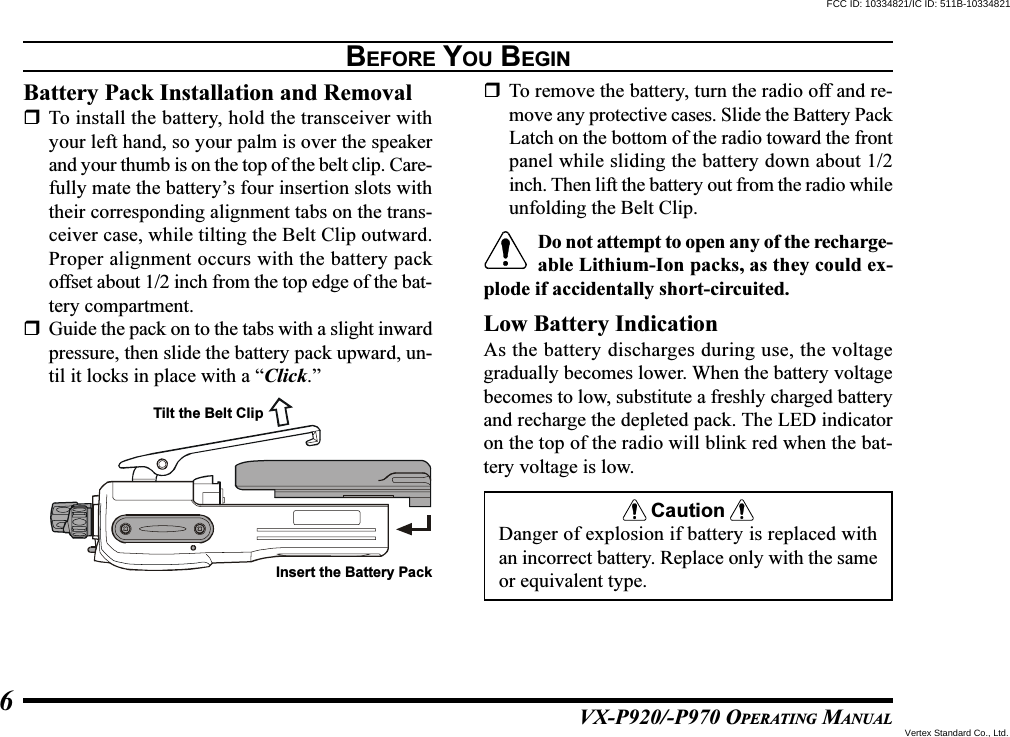 VX-P920/-P970 OPERATING MANUAL6BEFORE YOU BEGINBattery Pack Installation and RemovalTo install the battery, hold the transceiver withyour left hand, so your palm is over the speakerand your thumb is on the top of the belt clip. Care-fully mate the battery’s four insertion slots withtheir corresponding alignment tabs on the trans-ceiver case, while tilting the Belt Clip outward.Proper alignment occurs with the battery packoffset about 1/2 inch from the top edge of the bat-tery compartment.Guide the pack on to the tabs with a slight inwardpressure, then slide the battery pack upward, un-til it locks in place with a “Click.”To remove the battery, turn the radio off and re-move any protective cases. Slide the Battery PackLatch on the bottom of the radio toward the frontpanel while sliding the battery down about 1/2inch. Then lift the battery out from the radio whileunfolding the Belt Clip.Do not attempt to open any of the recharge-able Lithium-Ion packs, as they could ex-plode if accidentally short-circuited.Low Battery IndicationAs the battery discharges during use, the voltagegradually becomes lower. When the battery voltagebecomes to low, substitute a freshly charged batteryand recharge the depleted pack. The LED indicatoron the top of the radio will blink red when the bat-tery voltage is low.CautionDanger of explosion if battery is replaced withan incorrect battery. Replace only with the sameor equivalent type.Tilt the Belt ClipInsert the Battery PackFCC ID: 10334821/IC ID: 511B-10334821Vertex Standard Co., Ltd.