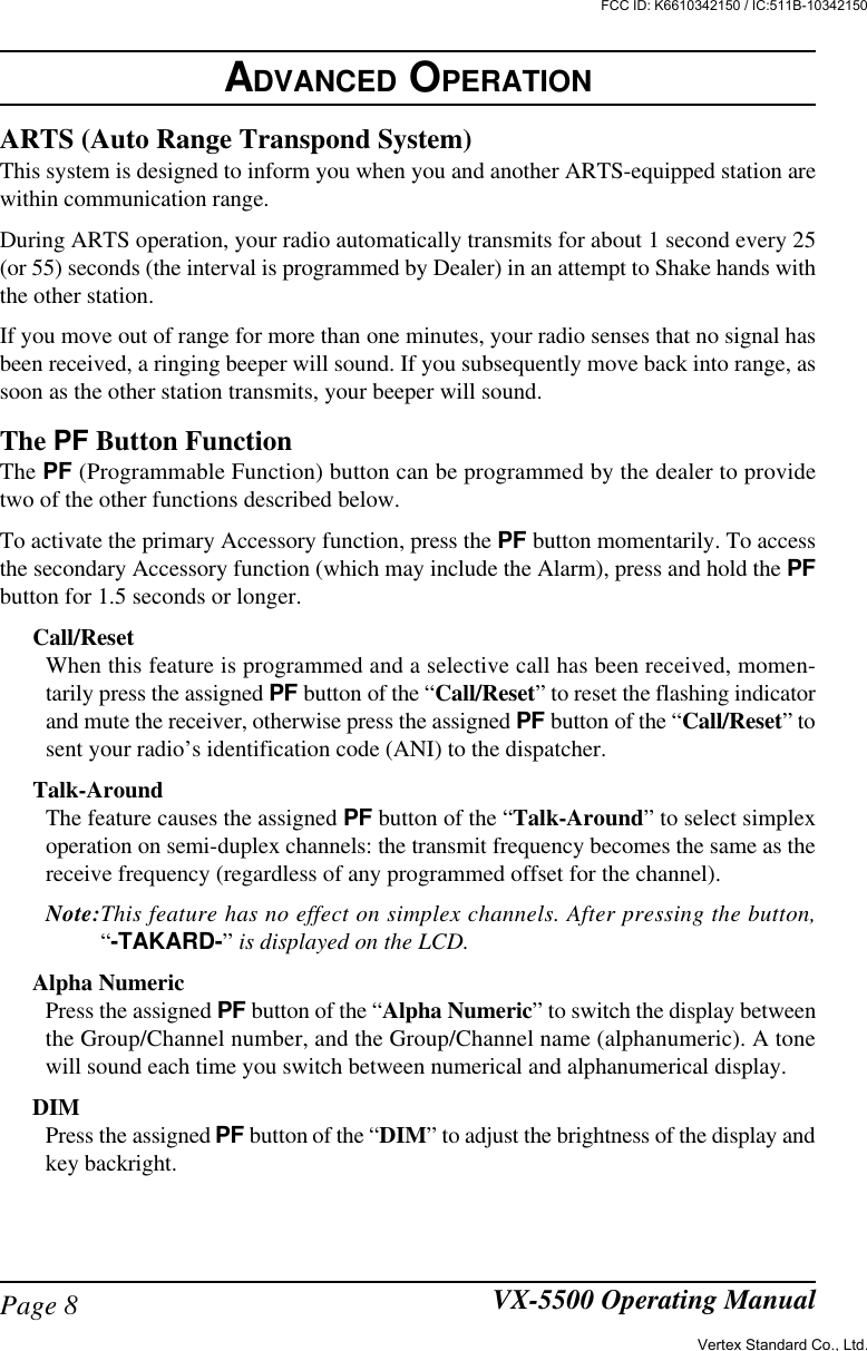 Page 8 VX-5500 Operating ManualARTS (Auto Range Transpond System)This system is designed to inform you when you and another ARTS-equipped station arewithin communication range.During ARTS operation, your radio automatically transmits for about 1 second every 25(or 55) seconds (the interval is programmed by Dealer) in an attempt to Shake hands withthe other station.If you move out of range for more than one minutes, your radio senses that no signal hasbeen received, a ringing beeper will sound. If you subsequently move back into range, assoon as the other station transmits, your beeper will sound.The PF Button FunctionThe PF (Programmable Function) button can be programmed by the dealer to providetwo of the other functions described below.To activate the primary Accessory function, press the PF button momentarily. To accessthe secondary Accessory function (which may include the Alarm), press and hold the PFbutton for 1.5 seconds or longer.Call/ResetWhen this feature is programmed and a selective call has been received, momen-tarily press the assigned PF button of the “Call/Reset” to reset the flashing indicatorand mute the receiver, otherwise press the assigned PF button of the “Call/Reset” tosent your radio’s identification code (ANI) to the dispatcher.Talk-AroundThe feature causes the assigned PF button of the “Talk-Around” to select simplexoperation on semi-duplex channels: the transmit frequency becomes the same as thereceive frequency (regardless of any programmed offset for the channel).Note:This feature has no effect on simplex channels. After pressing the button,“-TAKARD-” is displayed on the LCD.Alpha NumericPress the assigned PF button of the “Alpha Numeric” to switch the display betweenthe Group/Channel number, and the Group/Channel name (alphanumeric). A tonewill sound each time you switch between numerical and alphanumerical display.DIMPress the assigned PF button of the “DIM” to adjust the brightness of the display andkey backright.ADVANCED OPERATIONVertex Standard Co., Ltd.FCC ID: K6610342150 / IC:511B-10342150